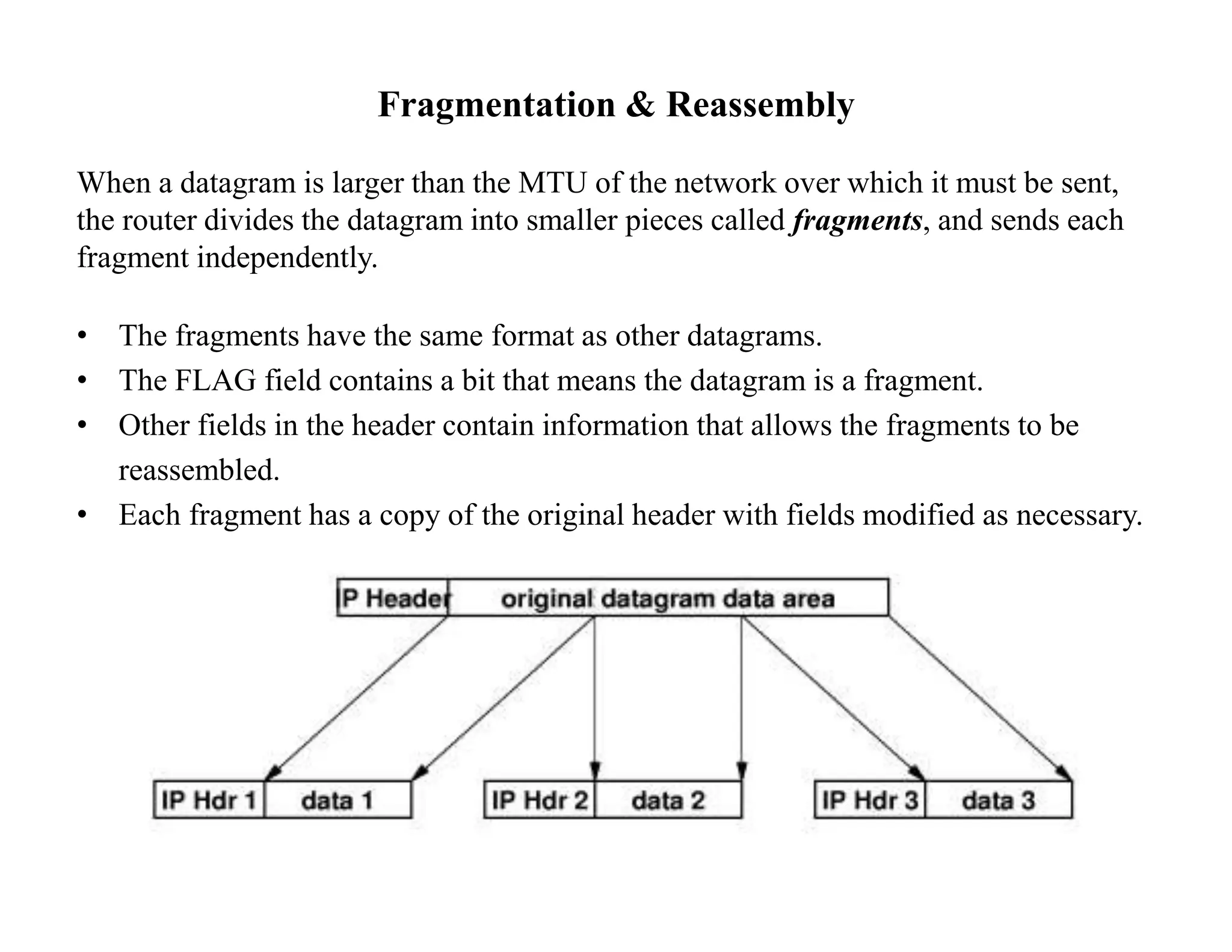 Fragmentation & Reassembly
When a datagram is larger than the MTU of the network over which it must be sent,
the router divides the datagram into smaller pieces called fragments, and sends each
fragment independently.
• The fragments have the same format as other datagrams.
• The FLAG field contains a bit that means the datagram is a fragment.
• Other fields in the header contain information that allows the fragments to be
reassembled.
• Each fragment has a copy of the original header with fields modified as necessary.
 