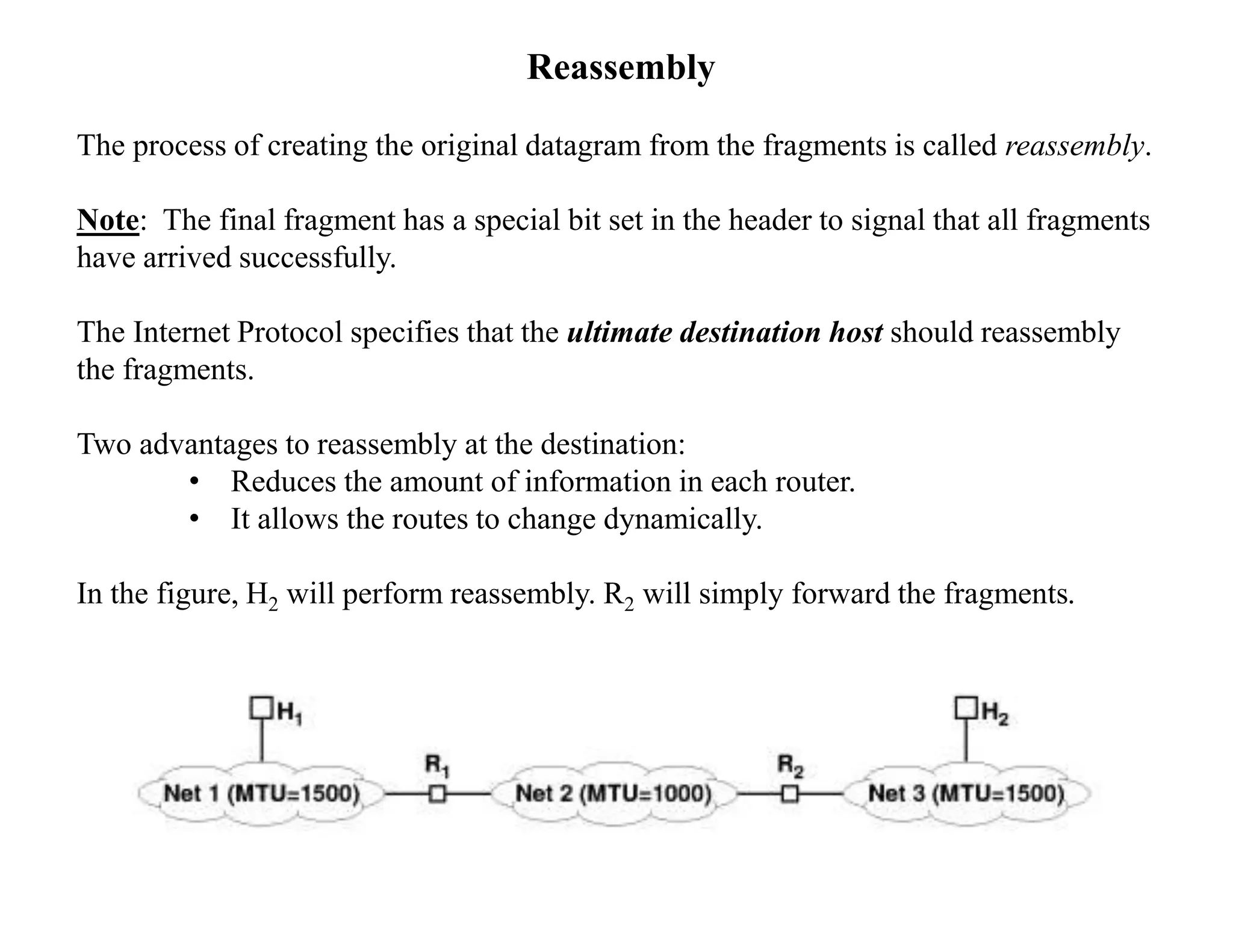 Reassembly
The process of creating the original datagram from the fragments is called reassembly.
Note: The final fragment has a special bit set in the header to signal that all fragments
have arrived successfully.
The Internet Protocol specifies that the ultimate destination host should reassembly
the fragments.
Two advantages to reassembly at the destination:
• Reduces the amount of information in each router.
• It allows the routes to change dynamically.
In the figure, H2 will perform reassembly. R2 will simply forward the fragments.
 