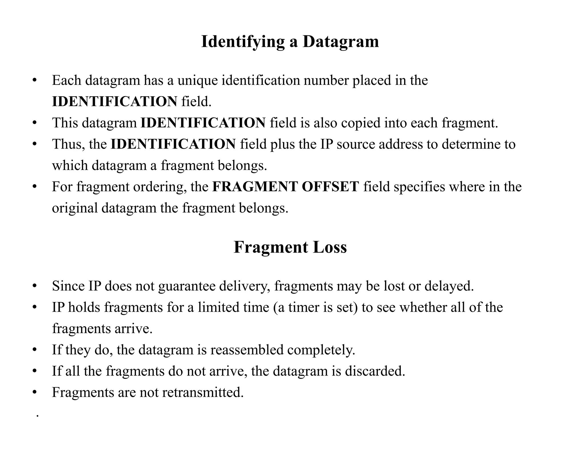 Identifying a Datagram
• Each datagram has a unique identification number placed in the
IDENTIFICATION field.
• This datagram IDENTIFICATION field is also copied into each fragment.
• Thus, the IDENTIFICATION field plus the IP source address to determine to
which datagram a fragment belongs.
• For fragment ordering, the FRAGMENT OFFSET field specifies where in the
original datagram the fragment belongs.
Fragment Loss
• Since IP does not guarantee delivery, fragments may be lost or delayed.
• IP holds fragments for a limited time (a timer is set) to see whether all of the
fragments arrive.
• If they do, the datagram is reassembled completely.
• If all the fragments do not arrive, the datagram is discarded.
• Fragments are not retransmitted.
.
 