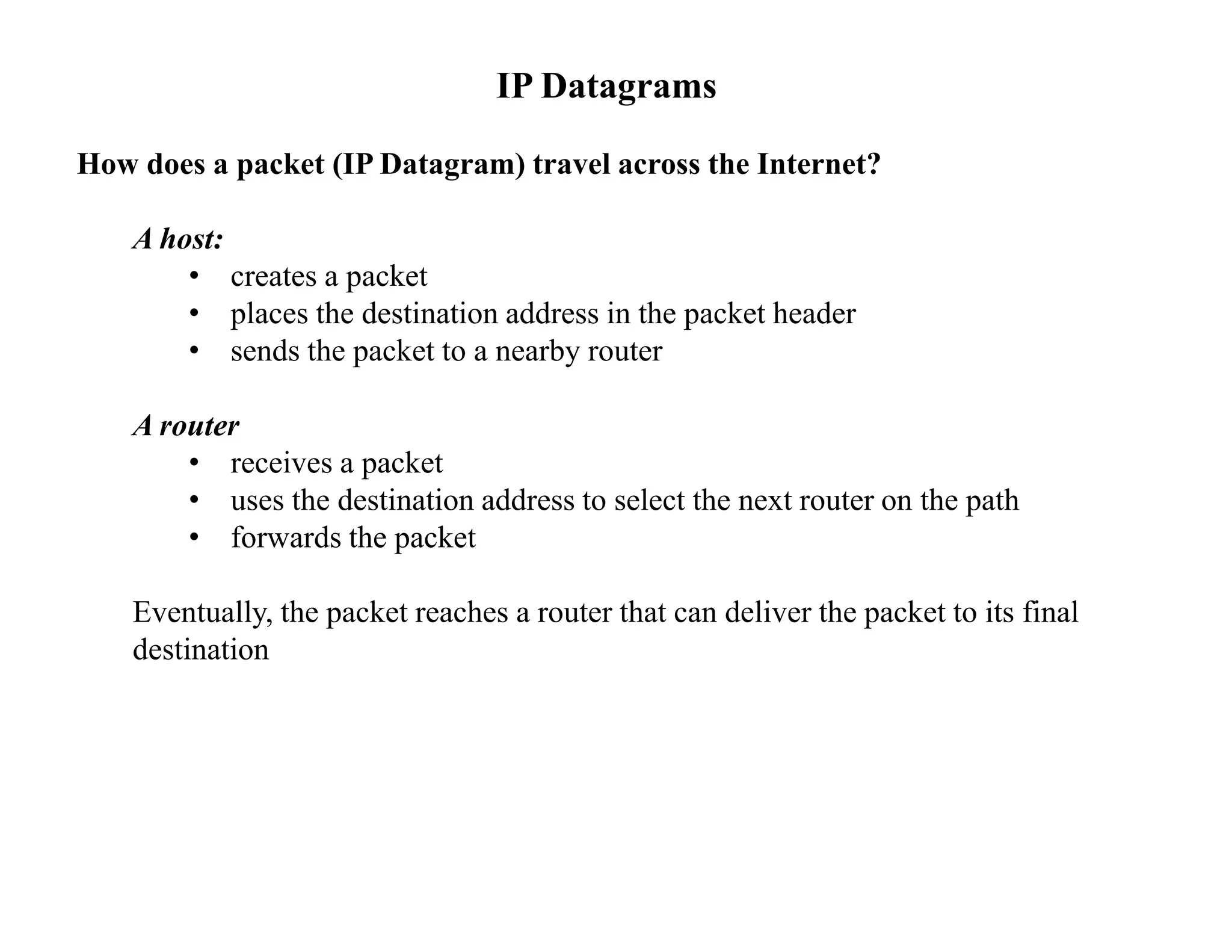 IP Datagrams
How does a packet (IP Datagram) travel across the Internet?
A host:
• creates a packet
• places the destination address in the packet header
• sends the packet to a nearby router
A router
• receives a packet
• uses the destination address to select the next router on the path
• forwards the packet
Eventually, the packet reaches a router that can deliver the packet to its final
destination
 