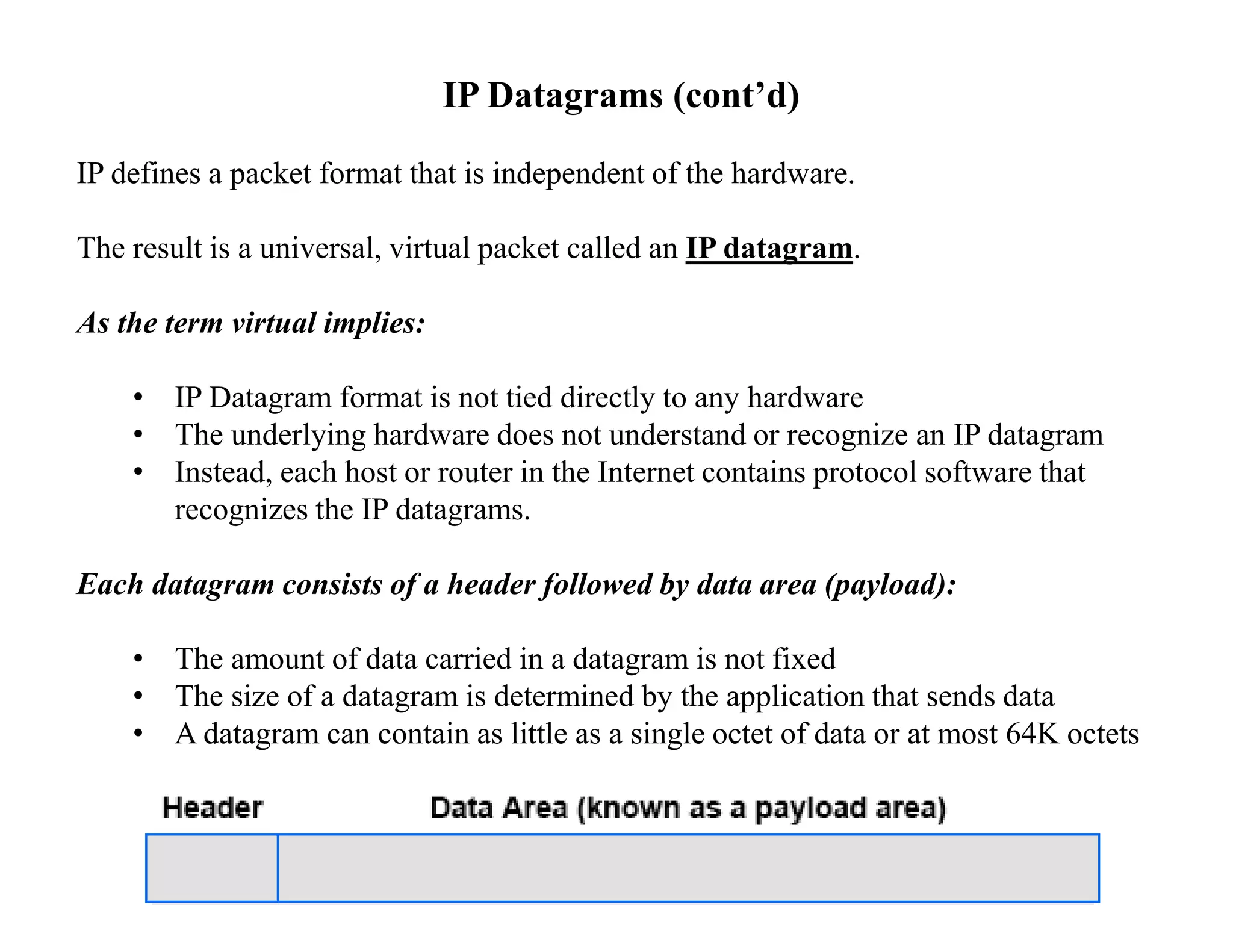 IP Datagrams (cont’d)
IP defines a packet format that is independent of the hardware.
The result is a universal, virtual packet called an IP datagram.
As the term virtual implies:
• IP Datagram format is not tied directly to any hardware
• The underlying hardware does not understand or recognize an IP datagram
• Instead, each host or router in the Internet contains protocol software that
recognizes the IP datagrams.
Each datagram consists of a header followed by data area (payload):
• The amount of data carried in a datagram is not fixed
• The size of a datagram is determined by the application that sends data
• A datagram can contain as little as a single octet of data or at most 64K octets
 