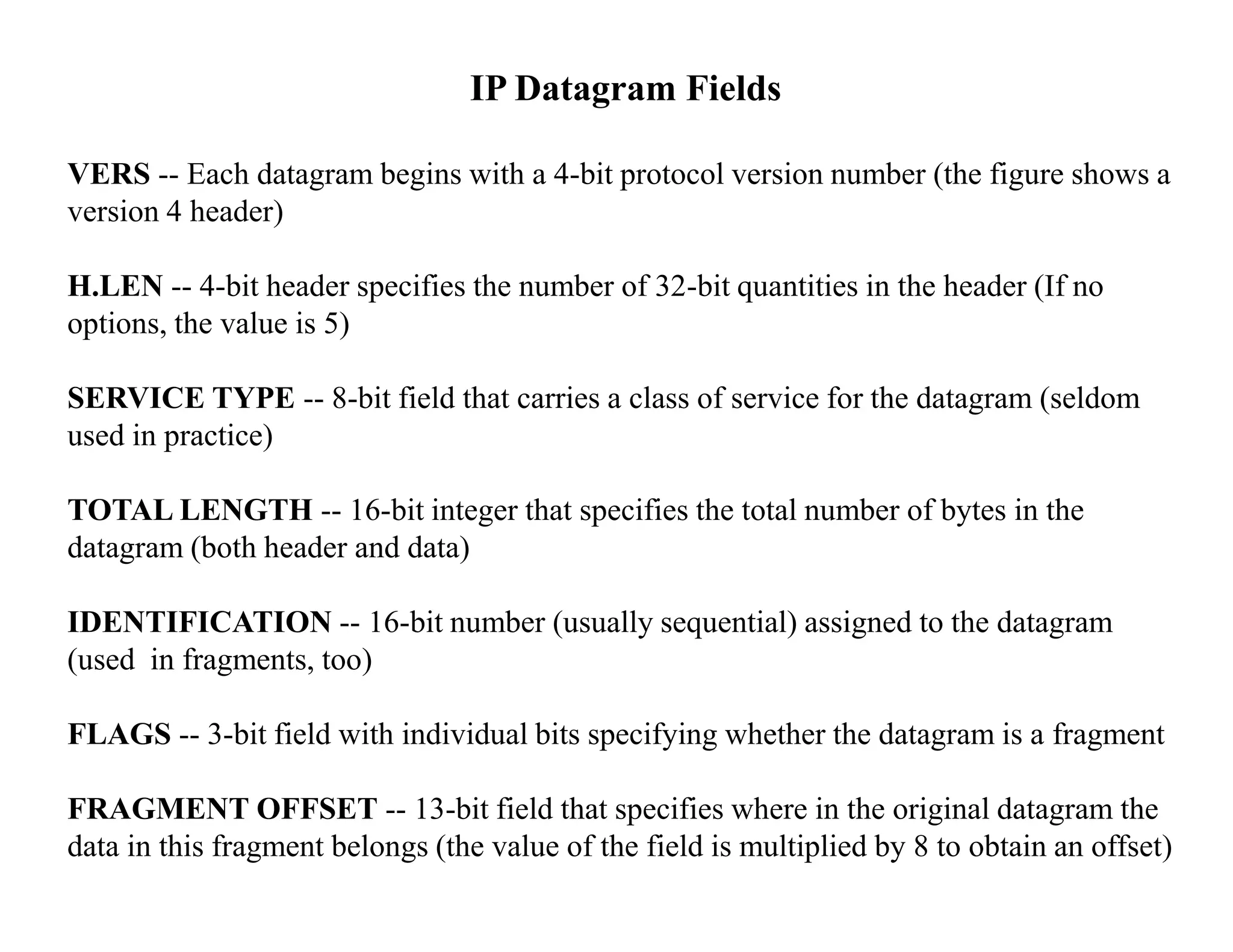 IP Datagram Fields
VERS -- Each datagram begins with a 4-bit protocol version number (the figure shows a
version 4 header)
H.LEN -- 4-bit header specifies the number of 32-bit quantities in the header (If no
options, the value is 5)
SERVICE TYPE -- 8-bit field that carries a class of service for the datagram (seldom
used in practice)
TOTAL LENGTH -- 16-bit integer that specifies the total number of bytes in the
datagram (both header and data)
IDENTIFICATION -- 16-bit number (usually sequential) assigned to the datagram
(used in fragments, too)
FLAGS -- 3-bit field with individual bits specifying whether the datagram is a fragment
FRAGMENT OFFSET -- 13-bit field that specifies where in the original datagram the
data in this fragment belongs (the value of the field is multiplied by 8 to obtain an offset)
 