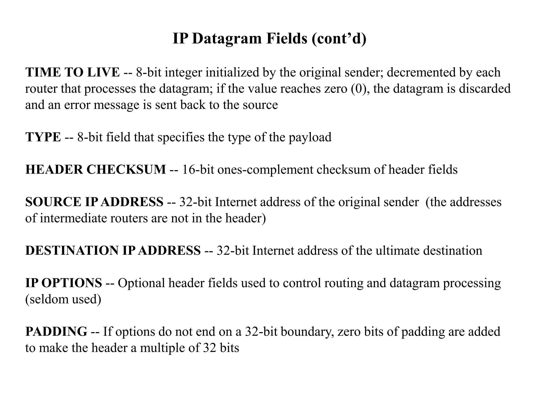 IP Datagram Fields (cont’d)
TIME TO LIVE -- 8-bit integer initialized by the original sender; decremented by each
router that processes the datagram; if the value reaches zero (0), the datagram is discarded
and an error message is sent back to the source
TYPE -- 8-bit field that specifies the type of the payload
HEADER CHECKSUM -- 16-bit ones-complement checksum of header fields
SOURCE IPADDRESS -- 32-bit Internet address of the original sender (the addresses
of intermediate routers are not in the header)
DESTINATION IPADDRESS -- 32-bit Internet address of the ultimate destination
IP OPTIONS -- Optional header fields used to control routing and datagram processing
(seldom used)
PADDING -- If options do not end on a 32-bit boundary, zero bits of padding are added
to make the header a multiple of 32 bits
 