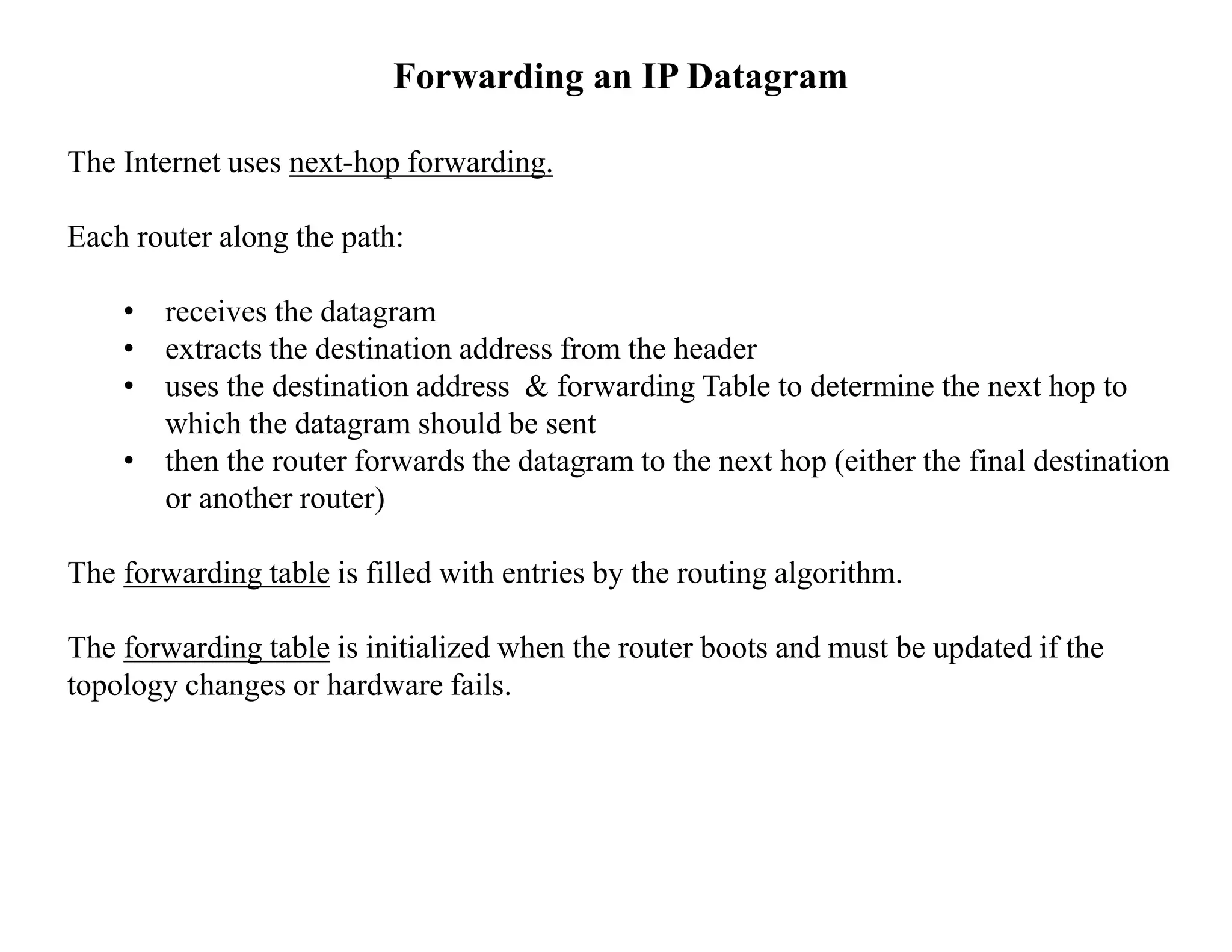 Forwarding an IP Datagram
The Internet uses next-hop forwarding.
Each router along the path:
• receives the datagram
• extracts the destination address from the header
• uses the destination address & forwarding Table to determine the next hop to
which the datagram should be sent
• then the router forwards the datagram to the next hop (either the final destination
or another router)
The forwarding table is filled with entries by the routing algorithm.
The forwarding table is initialized when the router boots and must be updated if the
topology changes or hardware fails.
 