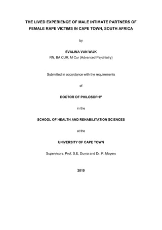 THE LIVED EXPERIENCE OF MALE INTIMATE PARTNERS OF
FEMALE RAPE VICTIMS IN CAPE TOWN, SOUTH AFRICA
by

EVALINA VAN WIJK
RN, BA CUR, M Cur (Advanced Psychiatry)

Submitted in accordance with the requirements

of

DOCTOR OF PHILOSOPHY

in the

SCHOOL OF HEALTH AND REHABILITATION SCIENCES

at the

UNIVERSITY OF CAPE TOWN

Supervisors: Prof. S.E. Duma and Dr. P. Mayers

2010

 