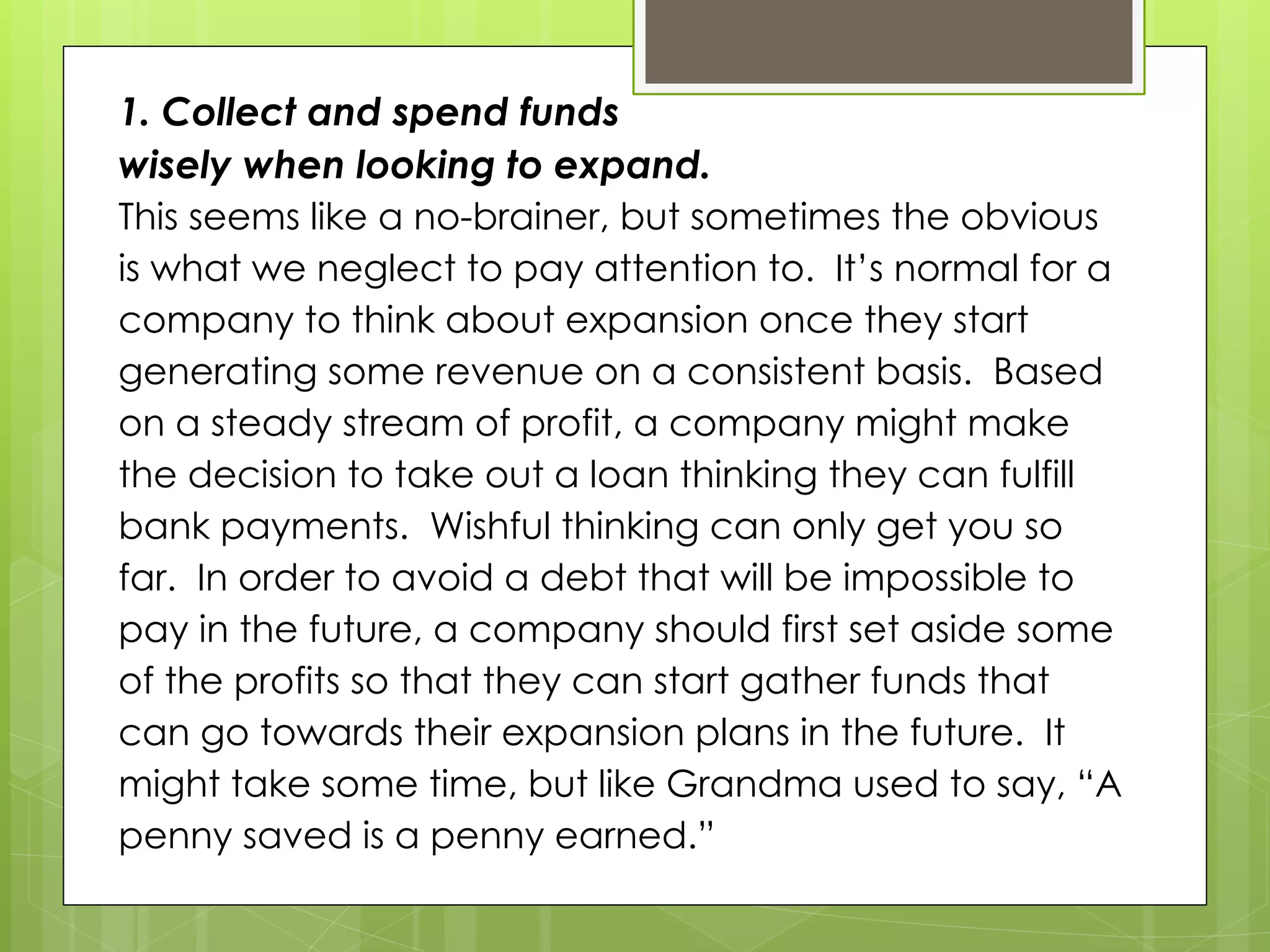 1. Collect and spend funds
wisely when looking to expand.
This seems like a no-brainer, but sometimes the obvious
is what we neglect to pay attention to. It’s normal for a
company to think about expansion once they start
generating some revenue on a consistent basis. Based
on a steady stream of profit, a company might make
the decision to take out a loan thinking they can fulfill
bank payments. Wishful thinking can only get you so
far. In order to avoid a debt that will be impossible to
pay in the future, a company should first set aside some
of the profits so that they can start gather funds that
can go towards their expansion plans in the future. It
might take some time, but like Grandma used to say, “A
penny saved is a penny earned.”
 