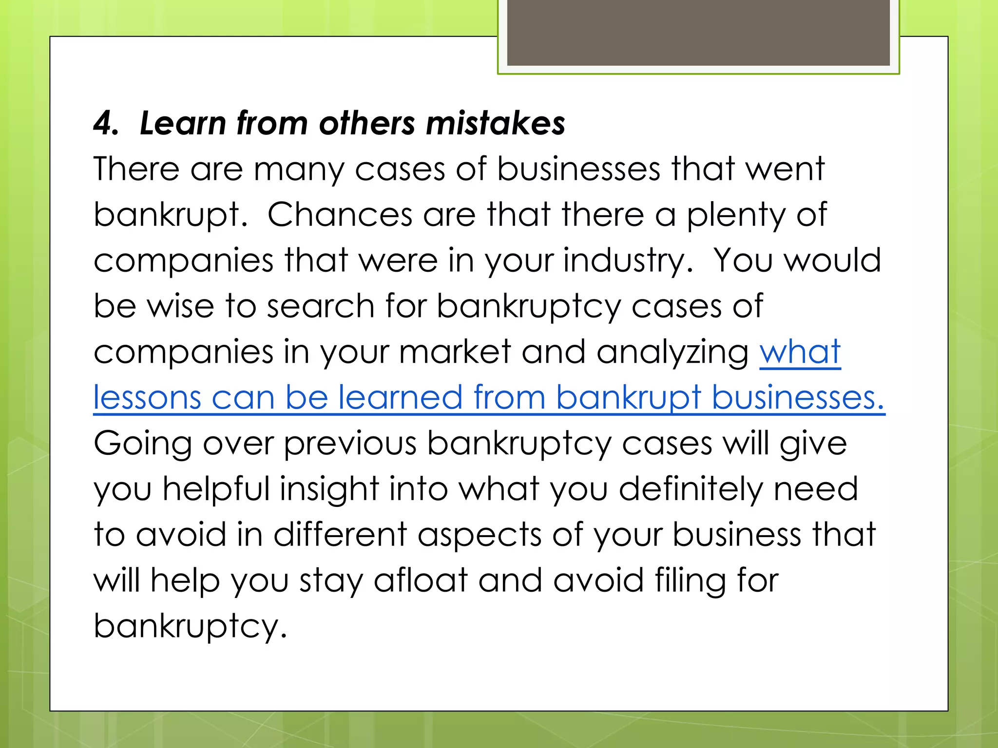 4. Learn from others mistakes
There are many cases of businesses that went
bankrupt. Chances are that there a plenty of
companies that were in your industry. You would
be wise to search for bankruptcy cases of
companies in your market and analyzing what
lessons can be learned from bankrupt businesses.
Going over previous bankruptcy cases will give
you helpful insight into what you definitely need
to avoid in different aspects of your business that
will help you stay afloat and avoid filing for
bankruptcy.
 