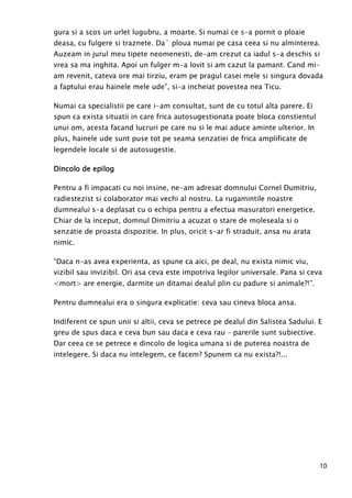 10
gura si a scos un urlet lugubru, a moarte. Si numai ce s-a pornit o ploaie
deasa, cu fulgere si traznete. Da` ploua numai pe casa ceea si nu alminterea.
Auzeam in jurul meu tipete neomenesti, de-am crezut ca iadul s-a deschis si
vrea sa ma inghita. Apoi un fulger m-a lovit si am cazut la pamant. Cand mi-
am revenit, cateva ore mai tirziu, eram pe pragul casei mele si singura dovada
a faptului erau hainele mele ude”, si-a incheiat povestea nea Ticu.
Numai ca specialistii pe care i-am consultat, sunt de cu totul alta parere. Ei
spun ca exista situatii in care frica autosugestionata poate bloca constientul
unui om, acesta facand lucruri pe care nu si le mai aduce aminte ulterior. In
plus, hainele ude sunt puse tot pe seama senzatiei de frica amplificate de
legendele locale si de autosugestie.
Dincolo de epilogDincolo de epilogDincolo de epilogDincolo de epilog
Pentru a fi impacati cu noi insine, ne-am adresat domnului Cornel Dumitriu,
radiestezist si colaborator mai vechi al nostru. La rugamintile noastre
dumnealui s-a deplasat cu o echipa pentru a efectua masuratori energetice.
Chiar de la inceput, domnul Dimitriu a acuzat o stare de moleseala si o
senzatie de proasta dispozitie. In plus, oricit s-ar fi straduit, ansa nu arata
nimic.
“Daca n-as avea experienta, as spune ca aici, pe deal, nu exista nimic viu,
vizibil sau invizibil. Ori asa ceva este impotriva legilor universale. Pana si ceva
<mort> are energie, darmite un ditamai dealul plin cu padure si animale?!”.
Pentru dumnealui era o singura explicatie: ceva sau cineva bloca ansa.
Indiferent ce spun unii si altii, ceva se petrece pe dealul din Salistea Sadului. E
greu de spus daca e ceva bun sau daca e ceva rau – parerile sunt subiective.
Dar ceea ce se petrece e dincolo de logica umana si de puterea noastra de
intelegere. Si daca nu intelegem, ce facem? Spunem ca nu exista?!...
 
