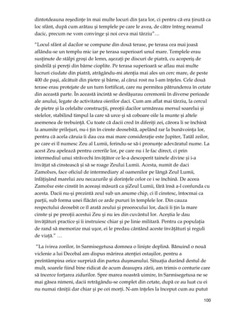 100
dintotdeauna reşedinŃe în mai multe locuri din Ńara lor, ci pentru că era Ńinută ca
loc sfânt, după cum arătau şi templele pe care le avea, de către întreg neamul
dacic, precum ne vom convinge şi noi ceva mai târziu”…
“Locul sfânt al dacilor se compune din două terase, pe terasa cea mai joasă
aflându-se un templu mic iar pe terasa superioarî unul mare. Templele erau
susŃinute de stâlpi groşi de lemn, aşezaŃi pe discuri de piatră, cu acoperiş de
şindrilă şi pereŃi din bârne cioplite. Pe terasa superioară se aflau mai multe
lucruri ciudate din piatră, atrăgându-mi atenŃia mai ales un cerc mare, de peste
400 de paşi, alcătuit din pietre şi bârne, al cărui rost nu l-am înŃeles. Cele două
terase erau protejate de un turn fortificat, care nu permitea pătrunderea în cetate
din această parte. În această incintă se desfăşurau ceremonii în diverse perioade
ale anului, legate de activitatea oierilor daci. Cum am aflat mai târziu, la cercul
de pietre şi la celelalte construcŃii, preoŃii dacilor urmăreau mersul soarelui şi
stelelor, stabilind timpul la care să urce şi să coboare oile la munte şi altele
asemenea de trebuinŃă. Cu toate că dacii cred în diferiŃi zei, cărora li se închină
la anumite prilejuri, nu-i Ńin în cinste deosebită, apelând rar la bunăvoinŃa lor,
pentru că acela căruia îi dau cea mai mare consideraŃie este Jupiter, Tatăl zeilor,
pe care ei îl numesc Zeu al Lumii, ferindu-se să-i pronunŃe adevăratul nume. La
acest Zeu apelează pentru cererile lor, pe care nu i le fac direct, ci prin
intermediul unui străvechi învăŃător ce le-a descoperit tainele divine şi i-a
învăŃat să cinstească şi să se roage Zeului Lumii. Acesta, numit de daci
Zamolxes, face oficiul de intermediary al oamenilor pe lângă Zeul Lumii,
înfăŃişând marelui zeu necazurile şi dorinŃele celor ce i se închină. De aceea
Zamolxe este cinstit în aceeaşi măsură ca şiZeul Lumii, fără însă a-l confunda cu
acesta. Dacii nu-şi prezintă zeul sub un anume chip, ci îl cinstesc, întocmai ca
parŃii, sub forma unei flăcări ce arde pururi în templele lor. Din cauza
respectului deosebit ce îl arată zeului şi proorocului lor, dacii îi Ńin la mare
cinste şi pe preoŃii acestui Zeu şi nu ies din cuvântul lor. Aceştia le dau
învăŃături practice şi îi instruiesc chiar şi pe linie militară. Pentru ca populaŃia
de rand să memorize mai uşor, ei le predau cântând aceste învăŃături şi reguli
de viaŃă.” …
“La ivirea zorilor, în Sarmisegetusa domnea o linişte deplină. Bănuind o nouă
viclenie a lui Decebal am dispus mărirea atenŃiei ostaşilor, pentru a
preîntâmpina orice surpriză din partea duşmanului. SituaŃia durând destul de
mult, soarele fiind bine ridicat de acum deasupra zării, am trimis o centurie care
să încerce forŃarea zidurilor. Spre marea noastră uimire, în Sarmisegetusa ne se
mai găsea nimeni, dacii retrăgându-se complet din cetate, după ce au luat cu ei
nu numai răniŃii dar chiar şi pe cei morŃi. N-am înŃeles la început cum au putut
 