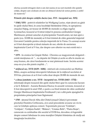 101
efectua această retragere darn e-am dat seama că au suit muntele din spatele
cetăŃii, despre care credeam că este un obstacol destul de serios pentru o astfel
de manevră.”
Primele ştiri despre cetăŃile dacice (sec. XVI - începutul sec. XIX)
* 1540 / 1551 - potrivit relatărilor lui Wolfgang Lazius, nişte Ńărani au găsit
în apele râului Strei, în zona localităŃii Sântămărie Orlea, în apropierea
oraşului HaŃeg, un tezaur de 40.000 de monede cu efigia regelui
Lysimachos; tezaurul ar fi intrat iniŃial în posesia cardinalului Giorgio
Martinuzzi, primul cancelar al principatului Transilvaniei, iar mai apoi o
parte (cca. 10.000 de monede) ar fi fost trimisă de către generalul imperial
Giovanni Castaldo pentru colecŃia imperială de la Viena. Cu aceeaşi ocazie
ar fi fost descoperite şi două statuete de aur, oferite de asemenea
împăratului Carol al V-lea, dar despre care ulterior nu mai există nici o
ştire.
* 1575 - în cronica lui Gáspár Heltai - Chronica az magyarocnak dolgairol -
există menŃiunea că: "... nu departe de Orăştie şi acolo se afla în munte un
oraş frumos, ale cărui fundamente se mai păstrează toate. Incinta acestui
oraş era şi ea din piatră cioplită ...“.
* mijlocul sec. XVII (1639 - 1686) - mărturii ale cronicarului sas Mathias
Miles, asupra aceleiaşi descoperiri fabuloase de la mijlocul secolului al
XVI-lea, precizau că ar fi fost vorba doar despre 20.000 de monede de aur.
* a doua jumătate a sec. XVII - începutul sec. XVIII (1663 - 1732) -
informaŃii despre tezaurul din apele râului Strei apar în cunoscuta lucrare
a lui S. Köleséri - Auraria Romano-Dacica; în această versiune, tezaurul ar
fi fost descoperit în anul 1545, o parte a sa fiind trimisă de către cardinalul
Giorgio Martinuzzi împăratului Ferdinand I, iar o altă parte ajungând în
proprietatea principelui Ioan Sigismund.
* 1785 - Ńăranul David Albu din Chitid (oraşul Călan) îi povesteşte
preotului Dumitru Cerbiceanu, că-n anul precedente avusese un vis în
care la Grădişte apăreau comori. Toponimele precum "Grădişte",
"CetăŃuie", "CetăŃuia Înaltă", "Blidaru", "Cetatea Bolii", "Piatra Roşie",
cunoscute cu certitudine din secolul al XVIII-lea, dovedesc că legendele
despre comori fabuloase în zona munŃilor Orăştiei frământau de mulŃi ani
imaginaŃia localnicilor.
 