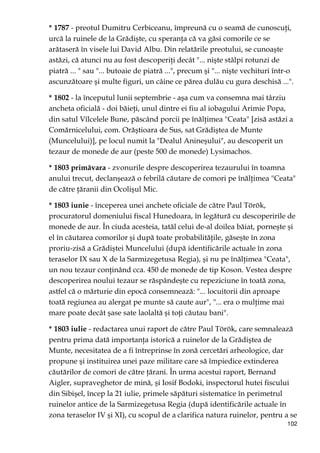 102
* 1787 - preotul Dumitru Cerbiceanu, împreună cu o seamă de cunoscuŃi,
urcă la ruinele de la Grădişte, cu speranŃa că va găsi comorile ce se
arătaseră în visele lui David Albu. Din relatările preotului, se cunoaşte
astăzi, că atunci nu au fost descoperiŃi decât "... nişte stâlpi rotunzi de
piatră ... " sau "... butoaie de piatră ...", precum şi "... nişte vechituri într-o
ascunzătoare şi multe figuri, un câine ce părea dulău cu gura deschisă ...".
* 1802 - la începutul lunii septembrie - aşa cum va consemna mai târziu
ancheta oficială - doi băieŃi, unul dintre ei fiu al iobagului Arimie Popa,
din satul Vîlcelele Bune, păscând porcii pe înălŃimea "Ceata" [zisă astăzi a
Comărnicelului, com. Orăştioara de Sus, sat Grădiştea de Munte
(Muncelului)], pe locul numit la "Dealul Anineşului", au descoperit un
tezaur de monede de aur (peste 500 de monede) Lysimachos.
* 1803 primăvara - zvonurile despre descoperirea tezaurului în toamna
anului trecut, declanşează o febrilă căutare de comori pe înălŃimea "Ceata"
de către Ńăranii din Ocolişul Mic.
* 1803 iunie - începerea unei anchete oficiale de către Paul Török,
procuratorul domeniului fiscal Hunedoara, în legătură cu descoperirile de
monede de aur. În ciuda acesteia, tatăl celui de-al doilea băiat, porneşte şi
el în căutarea comorilor şi după toate probabilităŃile, găseşte în zona
proriu-zisă a Grădiştei Muncelului (după identificările actuale în zona
teraselor IX sau X de la Sarmizegetusa Regia), şi nu pe înălŃimea "Ceata",
un nou tezaur conŃinând cca. 450 de monede de tip Koson. Vestea despre
descoperirea noului tezaur se răspândeşte cu repeziciune în toată zona,
astfel că o mărturie din epocă consemnează: "... locuitorii din aproape
toată regiunea au alergat pe munte să caute aur", "... era o mulŃime mai
mare poate decât şase sate laolaltă şi toŃi căutau bani".
* 1803 iulie - redactarea unui raport de către Paul Török, care semnalează
pentru prima dată importanŃa istorică a ruinelor de la Grădiştea de
Munte, necesitatea de a fi întreprinse în zonă cercetări arheologice, dar
propune şi instituirea unei paze militare care să împiedice extinderea
căutărilor de comori de către Ńărani. În urma acestui raport, Bernand
Aigler, supraveghetor de mină, şi Iosif Bodoki, inspectorul hutei fiscului
din Sibişel, încep la 21 iulie, primele săpături sistematice în perimetrul
ruinelor antice de la Sarmizegetusa Regia (după identificările actuale în
zona teraselor IV şi XI), cu scopul de a clarifica natura ruinelor, pentru a se
 