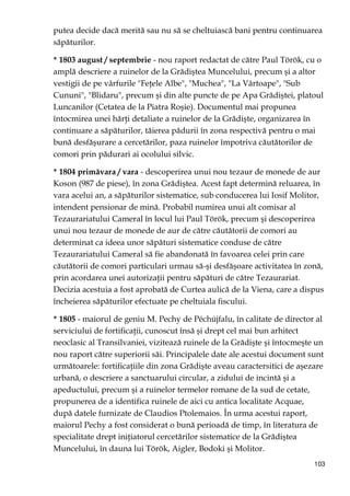 103
putea decide dacă merită sau nu să se cheltuiască bani pentru continuarea
săpăturilor.
* 1803 august / septembrie - nou raport redactat de către Paul Török, cu o
amplă descriere a ruinelor de la Grădiştea Muncelului, precum şi a altor
vestigii de pe vârfurile "FeŃele Albe", "Muchea", "La Vârtoape", "Sub
Cununi", "Blidaru", precum şi din alte puncte de pe Apa Grădiştei, platoul
Luncanilor (Cetatea de la Piatra Roşie). Documentul mai propunea
întocmirea unei hărŃi detaliate a ruinelor de la Grădişte, organizarea în
continuare a săpăturilor, tăierea pădurii în zona respectivă pentru o mai
bună desfăşurare a cercetărilor, paza ruinelor împotriva căutătorilor de
comori prin pădurari ai ocolului silvic.
* 1804 primăvara / vara - descoperirea unui nou tezaur de monede de aur
Koson (987 de piese), în zona Grădiştea. Acest fapt determină reluarea, în
vara acelui an, a săpăturilor sistematice, sub conducerea lui Iosif Molitor,
intendent pensionar de mină. Probabil numirea unui alt comisar al
Tezaurariatului Cameral în locul lui Paul Török, precum şi descoperirea
unui nou tezaur de monede de aur de către căutătorii de comori au
determinat ca ideea unor săpături sistematice conduse de către
Tezaurariatului Cameral să fie abandonată în favoarea celei prin care
căutătorii de comori particulari urmau să-şi desfăşoare activitatea în zonă,
prin acordarea unei autorizaŃii pentru săpături de către Tezaurariat.
Decizia acestuia a fost aprobată de Curtea aulică de la Viena, care a dispus
încheierea săpăturilor efectuate pe cheltuiala fiscului.
* 1805 - maiorul de geniu M. Pechy de Péchújfalu, în calitate de director al
serviciului de fortificaŃii, cunoscut însă şi drept cel mai bun arhitect
neoclasic al Transilvaniei, vizitează ruinele de la Grădişte şi întocmeşte un
nou raport către superiorii săi. Principalele date ale acestui document sunt
următoarele: fortificaŃiile din zona Grădişte aveau caractersitici de aşezare
urbană, o descriere a sanctuarului circular, a zidului de incintă şi a
apeductului, precum şi a ruinelor termelor romane de la sud de cetate,
propunerea de a identifica ruinele de aici cu antica localitate Acquae,
după datele furnizate de Claudios Ptolemaios. În urma acestui raport,
maiorul Pechy a fost considerat o bună perioadă de timp, în literatura de
specialitate drept iniŃiatorul cercetărilor sistematice de la Grădiştea
Muncelului, în dauna lui Török, Aigler, Bodoki şi Molitor.
 