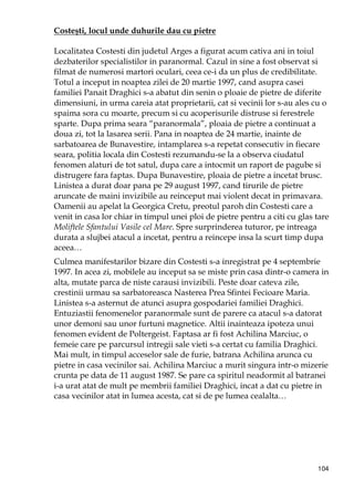 104
Costeşti, locul unde duhurile dau cu pietre
Localitatea Costesti din judetul Arges a figurat acum cativa ani in toiul
dezbaterilor specialistilor in paranormal. Cazul in sine a fost observat si
filmat de numerosi martori oculari, ceea ce-i da un plus de credibilitate.
Totul a inceput in noaptea zilei de 20 martie 1997, cand asupra casei
familiei Panait Draghici s-a abatut din senin o ploaie de pietre de diferite
dimensiuni, in urma careia atat proprietarii, cat si vecinii lor s-au ales cu o
spaima sora cu moarte, precum si cu acoperisurile distruse si ferestrele
sparte. Dupa prima seara “paranormala”, ploaia de pietre a continuat a
doua zi, tot la lasarea serii. Pana in noaptea de 24 martie, inainte de
sarbatoarea de Bunavestire, intamplarea s-a repetat consecutiv in fiecare
seara, politia locala din Costesti rezumandu-se la a observa ciudatul
fenomen alaturi de tot satul, dupa care a intocmit un raport de pagube si
distrugere fara faptas. Dupa Bunavestire, ploaia de pietre a incetat brusc.
Linistea a durat doar pana pe 29 august 1997, cand tirurile de pietre
aruncate de maini invizibile au reinceput mai violent decat in primavara.
Oamenii au apelat la Georgica Cretu, preotul paroh din Costesti care a
venit in casa lor chiar in timpul unei ploi de pietre pentru a citi cu glas tare
Moliftele Sfantului Vasile cel Mare. Spre surprinderea tuturor, pe intreaga
durata a slujbei atacul a incetat, pentru a reincepe insa la scurt timp dupa
aceea…
Culmea manifestarilor bizare din Costesti s-a inregistrat pe 4 septembrie
1997. In acea zi, mobilele au inceput sa se miste prin casa dintr-o camera in
alta, mutate parca de niste carausi invizibili. Peste doar cateva zile,
crestinii urmau sa sarbatoreasca Nasterea Prea Sfintei Fecioare Maria.
Linistea s-a asternut de atunci asupra gospodariei familiei Draghici.
Entuziastii fenomenelor paranormale sunt de parere ca atacul s-a datorat
unor demoni sau unor furtuni magnetice. Altii inainteaza ipoteza unui
fenomen evident de Poltergeist. Faptasa ar fi fost Achilina Marciuc, o
femeie care pe parcursul intregii sale vieti s-a certat cu familia Draghici.
Mai mult, in timpul acceselor sale de furie, batrana Achilina arunca cu
pietre in casa vecinilor sai. Achilina Marciuc a murit singura intr-o mizerie
crunta pe data de 11 august 1987. Se pare ca spiritul neadormit al batranei
i-a urat atat de mult pe membrii familiei Draghici, incat a dat cu pietre in
casa vecinilor atat in lumea acesta, cat si de pe lumea cealalta…
 