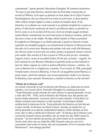107
consemnate”, spune preotul Alexandru Gherghel. El continua istorisirea:
“In ceea ce priveste biserica, istoricii laici au fixat data constructiei in
secolul al XIII-lea. Unii spun ca pietrele au fost aduse de la Ulpia Traiana
Sarmizegetusa, dar nu exista dovezi scrise in acest sens, ci doar ipoteze.
Altii vorbesc despre faptul ca intai a existat un templu dacic al lui
Zamolxe si ca ulterior au venit romanii si au plantat templul lor si apoi au
plecat. O alta teorie sustinuta de istorici acrediteaza ideea ca pietrele au
fost in zona si ca in secolul al II-lea aici a fost un templu pagan inchinat
zeului Marte, transformat un secol mai tarziu in biserica crestina, unde tot
din acea vreme se fac slujbe. De fapt, sfintii Andrei si Filip au predicat
Evanghelia in Dobrogea si au sfintit episcopi si preoti si diaconi si toate
capistele sau templele pagane s-au transformat in biserici si Densusul este
dovada vie in acest sens. Biserica este printre cele mai vechi din Romania,
dar dovezi scrise in acest sens nu exista, pentru ca poporul roman a trecut
prin multe. Din secolul al X-lea si pana in 1918 au fost pe aici, vremelnic,
ungurii, turcii, carora le-am platit tribut 150 de ani, si austro – ungarii. Au
fost vremuri in care Biserica Ortodoxa si parintii nostri au fost tolerati in
tara lor. Intai, ungurii au venit cu puterea Bisericii romano – catolice. Au
vrut ca Biserica lor s-o inghita pe a noastra. N-au reusit. In 1556, principele
Transilvaniei a trecut la Reforma. A fost alt val pagubitor peste Biserica si
peste neam, cand toti romanii, care aveau pamanturi multe si nu treceau
la Reforma, erau omorati. Dumnezeu a randuit ca biserica sa fie salvata!”.
“Sfintii de la Densus vad!”
Au urmat vremurile in care in biserica din Densus au slujit atat un preot
ortodox, cat si unul calvin. Parintele Gherghel isi continua povestea:
“Toate bisericile au fost stricate de catre calvini, in special picturile. Avem
o stire din 1701 – 1702, cand in biserica din Densus erau doi preoti care
faceau slujba alternativ, un preot calvin si unul ortodox. Cand oficia cel
dintai, icoanele erau intoarse cu fata la perete. Cand slujea celalalt,
credinciosii le intorceau la loc. Toate picturile din biserica au fost stricate
si apoi varuite. In biserica au intrat si turcii. Acestia, la randul lor, au
stricat picturile si au dat foc materialului lemnos. Ochii sfintilor au fost
scosi, dar sa stiti ca sfintii de la Densus vad!”. In biserica de la Densus sunt
cunoscute numele tuturor preotilor care au slujit aici din 1360 si pana in
prezent. “Au fost martiri sau preoti, ale caror nume nu le cunoastem.
Avem sirul celor care au slujit din 1360. Numele celor pe care nu ii
cunoastem sunt scrise in ceruri, dar noi ii pomenim. Pe ei ii cunoaste doar
Dumnezeu!”, mai adauga parohul.
 