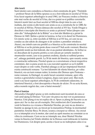 108
Alte teorii
Sunt istorici care considera ca biserica a fost construita de goti. “Parintele
– profesor Sesan de la Sibiu spunea ca ea a fost ridicata in secolul al VI-lea.
S-au facut sapaturi arheologice in anul 1961, iar Puscasu credea ca biserica
este mai veche de secolul al X-lea, dar n-a putut sa-si publice cercetarile.
Istoricii nostri laici au fixat secolul al XIII-lea drept data la care a fost
inaltata, dar exista si alte teorii care arata ca ea a construita fie in 1280, fie
in secolul al XII-lea. Pictura dateaza din secolul al XV-lea. Vasile Dragut a
descifrat o inscriptie din biserica ce arata ca pictorul ªtefan (despre care
stim din “Arhanghelul de la Ribita” ca a fost din Moldova) a pictat la
Densus in 1443. Ştefan a pictat in lumina, in har si in darul lui Dumnezeu.
Un istoric scrie ca, intre secolele al XIII-lea si al XV-lea, cei care ne-au
condus au dat edicte de alungare si de ucidere a preotilor ortodocsi.
Atunci, ma intreb cum era posibil ca o biserica sa fie construita in secolul
al XIII-lea si sa fie pictata peste doua veacuri?! Sub acele vremuri, Biserica
si parintii nostri au fost tolerati, dar si-au pastrat identitatea. Ar trebui sa
ne descaltam de la poarta pentru ca noi calcam pe urmele mosilor si
stramosilor nostri, care si-au pastrat credinta, dandu-si sufletul pentru
ea”, adauga parintele paroh. La 30 de metri de biserica, spre rasarit, exista
o constructie subterana. Preotul spune ca o cercetatoare a facut respectiva
constatare, dar ca pana acum nu s-au executat sapaturi ca sa fi stabilit
exact despre ce este vorba. Parohul adauga ca de jur imprejurul bisericii
exista constructii romane: “La trei kilometri de sfanta biserica, pe valea
bisericii, era un turn roman rutier, la iesirea din Densus spre Pesteana –
ruine romane, la Hartagel, in unele locuri caramizi romane, apoi villa
rustica a generalului roman Longinus, dupa cum spun unii. Mai mult,
cand s-au facut sapaturi arheologice, la 70 de centimetri adancime, in
interiorul bisericii, a fost descoperita o bucata de ulcior. Pe ea scria Koson,
adica numele regelui dac, care a batut moneda”.
Post si lumina
Alexandru Gherghel spune ca toti credinciosii sunt incantati de ceea ce
vad cand ajung la Densus: “Cei care vin parca nu mai vor sa paraseasca
biserica. Unii plang si nu isi explica de ce. Spun ca plang de bucurie ca au
ajuns aici. Sa va dau un alt exemplu. Doi credinciosi din Caransebes au
venit la biserica cu o icoana a Sfantului Nicolae, pe care ne-au donat-o.
Inainte sa ajunga la noi, au trecut pe la manastirea Prislop, la mormantul
parintelui Arsenie Boca. Pe drum, icoana a inceput sa vibreze. Au crezut
ca s-a intamplat ceva la motor, dar cand au oprit masina au constatat ca ea
vibra in continuare. Cum sa nu se intample asa, doar Sfantul Nicolae
venea la biserica lui! Fetele sfintilor de la Densus sunt imbracate in lumina
lui Dumnezeu. Cat despre post, acesta e facut sa ne indreptam calea si sa
 