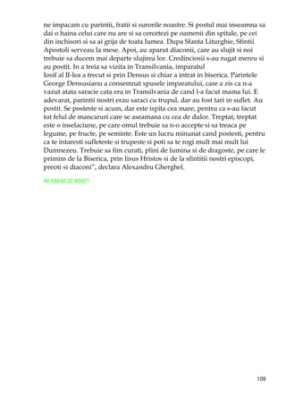 109
ne impacam cu parintii, fratii si surorile noastre. Si postul mai inseamna sa
dai o haina celui care nu are si sa cercetezi pe oamenii din spitale, pe cei
din inchisori si sa ai grija de toata lumea. Dupa Sfanta Liturghie, Sfintii
Apostoli serveau la mese. Apoi, au aparut diaconii, care au slujit si noi
trebuie sa ducem mai departe slujirea lor. Credinciosii s-au rugat mereu si
au postit. In a treia sa vizita in Transilvania, imparatul
Iosif al II-lea a trecut si prin Densus si chiar a intrat in biserica. Parintele
George Densusianu a consemnat spusele imparatului, care a zis ca n-a
vazut atata saracie cata era in Transilvania de cand l-a facut mama lui. E
adevarat, parintii nostri erau saraci cu trupul, dar au fost tari in suflet. Au
postit. Se posteste si acum, dar este ispita cea mare, pentru ca s-au facut
tot felul de mancaruri care se aseamana cu cea de dulce. Treptat, treptat
este o inselaciune, pe care omul trebuie sa n-o accepte si sa treaca pe
legume, pe fructe, pe seminte. Este un lucru minunat cand postesti, pentru
ca te intaresti sufleteste si trupeste si poti sa te rogi mult mai mult lui
Dumnezeu. Trebuie sa fim curati, plini de lumina si de dragoste, pe care le
primim de la Biserica, prin Iisus Hristos si de la sfintitii nostri episcopi,
preoti si diaconi”, declara Alexandru Gherghel.
45.58242 22.80527
 