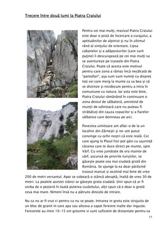 11
Trecere îTrecere îTrecere îTrecere între dountre dountre dountre douăăăă lumi la Piatra Craiuluilumi la Piatra Craiuluilumi la Piatra Craiuluilumi la Piatra Craiului
Pentru cei mai mulŃi, masivul Piatra Craiului
este doar o pistă de încercare a curajului, a
aptitudinilor de alpinist şi nu în ultimul
rând al simŃului de orientare. Lipsa
cabanelor şi a adăposturilor (care sunt
puŃine) îi descurajează pe cei mai mulŃi sa
se aventureze pe traseele din Piatra
Craiului. Poate că acesta este motivul
pentru care zona a rămas încă necălcată de
“pantofari”, aşa cum sunt numiŃi cu dispreŃ
toŃi cei care merg la munte ca sa bea şi să
se distreze şi nicidecum pentru a intra în
comuniune cu natura. Iar asta este bine,
Piatra Craiului rămânând în continuare o
zona destul de sălbatecă, amintind de
munŃii de odinioară care nu puteau fi
străbătuŃi din cauza copacilor şi a fiarelor
sălbatice care domneau pe aici.
Povestea uimitoare am aflat-o de la un
localnic din Zărneşti şi ne-am putut
convinge cu ochii noştri că este reală. Cei
care ajung la Plaiul Foii pot găsi cu uşurinŃă
cărarea care te duce direct pe munte, spre
Vârf. Cu vreo jumătate de ora inainte de
vârf, ascunsă de privirile turiştilor, se
găseşte poate cea mai ciudată grotă din
România. Se ajunge la ea doar părăsind
traseul marcat şi ocolind mai bine de vreo
200 de metri versantul. Apoi se coboară o stâncă abruptă, înaltă de vreo 30 de
metri. La poalele acestei stânci se găseşte grota ciudată. Unii spun că ar fi
vorba de o peşteră în toată puterea cuvântului, alŃii spun că e doar o grotă
ceva mai mare. Nimeni însă nu a pătruns dincolo de intrare.
Nu ca nu ar fi vrut ci pentru ca nu se poate. Intrarea in grota este strajuita de
un bloc de granit in care apa sau altceva a sapat ferestre inalte dar inguste.
Ferestrele au intre 10-15 cm grosime si sunt suficient de distantate pentru ca
 