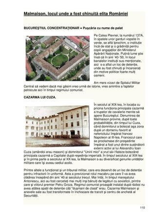 110
Malmaison, locul unde a fost chinuită elita României
BUCUREŞTIUL CONCENTRAłIONAR ● Puşcãria cu nume de palat
Pe Calea Plevnei, la numărul 137A,
în spatele unor garduri vopsite în
verde, se află Iprochim, o instituŃie
încă de stat şi o grădiniŃă pentru
copiii angajaŃilor din Ministerul
Apărării NaŃionale. PuŃină lume ştie
însă că în anii ’40-’50, în locul
banalelor instituŃii sus-menŃionate,
aici s-a aflat un loc de detenŃie,
unde au fost chinuiŃi şi încarceraŃi
din motive politice foarte mulŃi
oameni.
Am mers vizavi de Spitalul Militar
Central să vedem dacă mai găsim vreo urmă de istorie, vreo amintire a faptelor
petrecute aici în timpul regimului comunist.
CAZARMA LUI CUZA.
În secolul al XIX-lea, în locaŃia cu
pricina funcŃiona principala cazarmă
a trupelor de cavalerie menite să
apere Bucureştiul. Denumirea de
Malmaison provine, după toate
probabilităŃile, din timpul lui Cuza,
când domnitorul a botezat aşa zona
după un domeniu favorit al
nefericitului împărat francez
Napoleon al III-lea. Francezul care
se proclamase din preşedinte
împărat a fost unul dintre susŃinătorii
externi activi ai lui Alexandru Ioan
Cuza (amândoi erau masoni) şi domnitorul "Unirii mici" a vrut să-l flateze botezând
principala cazarmă a Capitalei după reşedinŃa imperială. În timpul secolului al XIX-lea
şi în prima parte a secolului al XX-lea, la Malmaison s-au diversificat genurile unităŃilor
militare care îşi aveau sediul acolo.
Printre altele a funcŃionat şi un tribunal militar, care era deservit de un loc de detenŃie
pentru infractorii în uniformă. Asta a previzionat rolul macabru pe care îl va avea
clădirea începând din anii ’40 ai secolului trecut. Mai întâi, în timpul mareşalului
Antonescu, aici au fost cercetaŃi mai mulŃi inşi bănuiŃi de legături cu sovieticii, printre
care şi viitorul premier Petru Groza. Regimul comunist proaspăt instalat după război nu
avea atâtea spaŃii de detenŃie câŃi "duşmani de clasă" erau. Cazarma Malmaison şi
anexele sale au fost transformate în închisoare de tranzit şi centru de anchetă al
SecurităŃii.
 