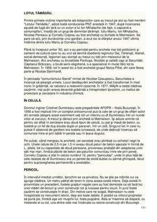 111
LOTUL TĂMĂDĂU.
Printre primele victime importante ale bolşevicilor care au trecut pe aici au fost membrii
"Lotului Tămădău", adică toată conducerea PNł arestată în 1947, după încercarea
eşuată de fugă din Ńară cu un avion a lui Ion Mihalache (de fapt, o capcană a
comuniştilor), însoŃiŃi de un grup de demnitari Ńărănişti. Iuliu Maniu, Ion Mihalache,
Nicolae Penescu şi Corneliu Coposu au fost anchetaŃi cu duritate la Malmaison. Se
pare că aici, prin bunăvoinŃa unui gardian, a avut loc la sfârşitul anului 1947 ultima
întâlnire dintre Iuliu Maniu şi Corneliu Coposu.
Până la începutul anilor ’60, aici s-au perindat pentru anchete mai toŃi politicienii şi
oamenii de cultură care nu au vrut să devină obedienŃi regimului Dej. łărănişti, liberali,
social-democraŃi, legionari sau sionişti au trecut cu toŃii prin malaxorul de la
Malmaison. Aici anchetau cu brutalitate Pantiuşa, Nicolski şi ceilalŃi capi ai SecurităŃii.
Căpitanul Brânzaru, o brută semi-oligofrenă, s-a specializat în mutat fălci tot la
Malmaison. În 1958, tot în acest loc a fost anchetat grupul Noica-Pillat, din care făcea
parte şi Nicolae Steinhardt.
În perioada "comunismului liberal" mimat de Nicolae Ceauşescu, Securitatea a
încercat să şteargă urmele. Locul desfăşurării anchetelor a fost transformat în mod
ironic în grădiniŃă, iar celularul a redevenit cazarmă. În 1977, MApN a cedat clădirea
cazărmii, mai puŃin anexa devenită grădiniŃă a întreprinderii Iprochim, un institut de
proiectare şi cercetare în industria chimică.
ÎN CELULÅ.
Domnul inginer Cristinel Dumitrescu este preşedintele AFDPR – filiala Bucureşti. În
1956 a fost implicat într-un complot anticomunist pus la cale de un grup de ofiŃeri activi
din armată (despre acest eveniment veŃi citi un interviu cu dl Dumitrescu într-un număr
viitor al ziarului). A trecut şi dânsul prin anchetă la Malmaison. Îşi aduce aminte că
pentru cei aflaŃi în cercetare erau două tipuri de celulă, cu pat şi masă de beton, cu
toaletă şi un fel de duş situate după un paravan, într-un colŃ. Singurul loc în care nu
puteai fi observat de gardieni era toaleta turcească, de unde deŃinuŃii încercau să
comunice între ei prin bătăi în perete sau în Ńeava duşului.
Pe culoar, când mergeau la anchetă, cei cercetaŃi erau plimbaŃi cu ochelari negri la
ochi. Unele celule de 2,5 m pe 1,5 m aveau două paturi de beton aşezate în formă de
L, altele, tot cu capacitate de două persoane, proveneau probabil din adaptarea unor
săli mai mari, fiindcă plăcile de beton ale paturilor comunicau între ele prin pereŃi.
Corneliu Coposu a stat în celula numărul 12, pentru "periculoşi", unde în plus faŃă de
cele relatate de dl Dumitrescu era un perete de sticlă dublat cu sârmă ghimpată, făcut
pentru supravegherea permanentă a arestaŃilor.
PERICOL.
În intervalul imediat următor, Iprochim se va privatiza. Nu se ştie pe mâinile cui va
ajunge clădirea. Un metru pătrat de teren în zona aceea costă imens. Deja există în
proximitate un precedent, fostele grajduri regale care au fost demolate ca să facă loc
unor clădiri de birouri şi unor construcŃii noi şi luxoase pentru locuit. În jurul fostei
cazărmi se construieşte în draci. Din motive care ne scapă, Malmaison nu este
înregistrată ca monument istoric, deşi are toate datele. E posibil ca viitorul proprietar
să pună jos, fiindcă aşa vor muşchii lui, fosta puşcărie. Asta ar însemna să dispară, cu
misterele ei cu tot, una dintre cele mai încărcate cu istorie construcŃii din Bucureşti.
 