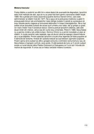 112
Misterul beciului
Fosta clădire a cazărmii se află într-o stare destul de avansată de degradare. Iprochim
este încă instituŃie de stat, aşa că nu au prea fost bani pentru renovarea clădirii după
1989. Ne-a ghidat prin fosta cazarmă-puşcărie domnul Daniel Chirici, care este
administrator al clădirii încă din 1977. Ne-a spus că la preluarea imobilului a găsit în
presupusele birouri ale anchetatorilor nişte cârlige ciudate în pereŃi şi a presupus că
erau folosite pentru legarea şi torturarea deŃinuŃilor în timpul interogatoriilor. Ne-a mai
arătat că pe actualele culoare de acces sunt urmele unor sobe, dar şi grilaje cu gratii.
Un mare mister însă îl constituie beciul. Când a preluat Iprochim clădirea, atât cele
două intrări din interior, cât şi cea din curte erau cimentate. Până în 1989, Securitatea
nu a permis nimănui să umble la beci. Domnul Chirici nu a primit niciodată un plan al
clădirii, în ciuda cererilor sale repetate, aşa că atunci când se sparge o Ńeavă trebuie
să o ia pe bâjbâite. Printre salariaŃii Iprochim circulă chiar legenda că fosta puşcărie ar
fi bântuită de fantome, fiindcă din subsolul blocat se aud deseori zgomote suspecte.
Putem opina că la subsol se află o groapă comună a victimelor comunismului sau că
Securitatea a îngropat o arhivă, ceva acolo. O altă ipoteză de lucru ar fi că din subsol
exista un tunel secret către Palatul Cotroceni şi Ceauşescu ar fi vrut să-l înfunde din
motive de siguranŃă. În orice caz ar trebui cercetat misterul tunelului.
 