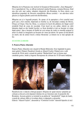 115
Mlaştina de la Peşteana este inclusă în Geoparcul Dinozaurilor „łara HaŃegului”.
Cu o suprafaŃă de 2 ha, se află pe teritoriul satului Peşteana, comuna Densuş, fiind
una din cele mai sudice mlaştini oligotrofe din România, în flora căreia s-au
identificat populaŃii de Drosera rotundifolia (Roua cerului) – un adevărat relict
glaciar şi singura plantă carnivoră din România.
Mlaştina are şi o legendă proprie. Se spune că în apropiere a fost castelul unui
grof care a fost omorât, împreună cu familia sa, de răsculaŃii conduşi de Horea,
Cloşca şi Crişan. Fata lui, Ilona, s-a aruncat în lacul din pădurea de lângă castel
urmărită fiind de ceata de rasculaŃi. Cum lacul nu era adânc sătenii au sărit
înăuntru după ea dar fundul lacului s-a lăsat deodată şi toŃi au început să strige
după ajutor. Apa a început să fiarbă iar cozi uriaşe de codai cu mustăŃi şerpeşti şi
ştiuci cu dinŃii ca iataganele au început să-i atace pe Ńărani. Se spune că toŃi Ńăranii
au murit, dar de atunci locul a rămas blestemat şi nimeni nu se mai apropie de
lac.
45.543358 22.806308
5. Peştera Piatra Altarului
Peştera Piatra Altarului este situată în MunŃii Bihorului. Este împărŃită în patru
mari galerii: Palatul, Paradisul, Geoda şi Altarul Urşilor. Palatul este o sală
imensă de 30 de metri, urmată de galeria “Baldachinul”care ia forma unei
catedrale gotice, înalte şi înguste înconjurate de coloane de 15-20 metri înălŃime.
Paradisul este o sinteză a întregii peşteri. Dispune de spaŃii imense sprijinite pe
coloane şi discuri şi de depuneri diafane de ace fenomen unic în peşterile din
România. Aceasta galerie se termină la un pârâu de “mondmilch” (lapte de lună),
o pastă de culoare albă ce izvorăşte dintr-o crăpatură a calcarului.
Galeria “Altarul Urşilor”, denumită şi “Cimitirul Ursilor” datorită faptului că aici
 