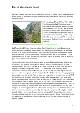 117
Energii misterioase în Bucegi
Cu toate că noi am mai relatat despre unele locuri încărcate cu diferite energii, multe lucruri nu
s-au schimbat. In acele locuri energiile se manifestă, chiar dacă locurile sînt vizitate la diferite
intervale de timp.
De exemplu, pe 23 mai 2009, la Valea Albă, în
locul numit „La stîncă”, în prezenŃa a patru
persoane, la aparatul digital (Canon A520, cu
baterii alkaline LR6), se reseta ora, lucru care,
din punct de vedere tehnic, nu se poate fără a
acŃiona anumite setări ale aparatului. După ce
am părăsit zona, şi-a revenit. Aparatul, Sony
Dsc-H2, cu acumulatori de 2.800, nu a putut fi
pornit, chiar dacă i-am înlocuit acumulatorii cu
unii noi.
45.42492 25.498845
La 23 octombrie 2009, am plecat spre cabana Gura Diham (circa 4,2 km de Buşteni) şi de
acolo, pe drumul forestier din stînga cabanei, care duce spre vechiul observator de urs. După
aproape 20 de minute de mers, pe partea stîngă am observat (eram cu SteluŃa Tudose, colega
noastră) o piatră în formă de paralelipiped, care semăna foarte bine cu una funerară. La circa
şase metri mai sus, pe pantă, era alta, care parcă indica o placă de mormînt (care, de obicei, se
pune la cap). Pînă aici nimic interesant.
Ne-am oprit lîngă ea la ora 13.25 şi nu am reuşit să facem decît două fotografii, deoarece toŃi
acumulatorii (opt la număr) s-au descărcat, inclusiv bateria telefonului, încărcat în seara
dinaintea plecării, adică pe 22.10.2009. Şi asta într-o fracŃiune de secundă. Piatra are 330 cm
lungime, 120 lăŃime şi 66 grosime. La ora 13.34 am plecat şi, după circa cinci minute,
acumulatorii funcŃionau normal. Mai mult, atît noi, cît şi SteluŃa am simŃit că parcă ceva sau
cineva ne golea de energie, ea avînd ameŃeli, pierderi de echilibru, chiar o apăsare pe piept timp
de o oră, după care şi-a revenit. Parcă ne aflam într-o capsulă ce se învîrtea cu noi. La ora 13.37
am ajuns la un pîlc de copaci, în interiorul cărora se aflau „pietrele calde”, vreo şapte-opt la
număr, dintre care numai una era rece. Deşi pe drum adia un vînticel destul de rece, în interiorul
pîlcului (format din brazi, molizi şi fagi) adia un vînt foarte cald. Ne-am mirat foarte tare, dar,
cînd ne-am uitat mai bine, într-o parte a pîlcului se afla o piramidă de pămînt de circa 1,5-1,8 m
înălŃime, cu diametrul de circa trei-patru metri. Acest lucru se întîmplă numai aici, deşi zona
este plină de asemenea pîlcuri. In urma celor simŃite, văzute şi trăite cu o săptămînă în urmă, am
decis să formăm o echipă mai numeroasă şi să mergem în acelaşi loc, unde am găsit o stîncă
ciudată. Echipa a fost formată din şapte oameni, unii „pregătiŃi” din punct de vedere al unor
fenomene, alŃii cîrcotaşi, care nu cred pînă nu văd sau sînt sceptici: SteluŃa Tudose, Iuri Floroiu,
doi prieteni ai SteluŃei, Radu şi soŃia, doi prieteni ai lui Iuri, Horia şi LuminiŃa Ionescu, şi
Cristian Pompei.
 