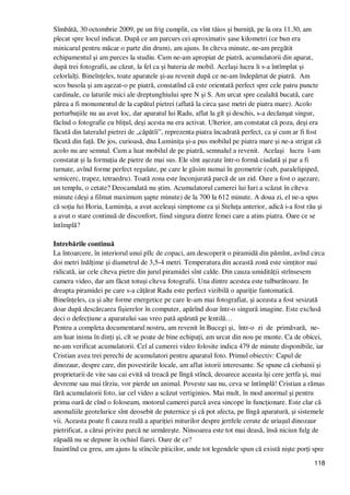 118
Sîmbătă, 30 octombrie 2009, pe un frig cumplit, cu vînt tăios şi burniŃă, pe la ora 11.30, am
plecat spre locul indicat. După ce am parcurs cei aproximativ şase kilometri (ce bun era
minicarul pentru măcar o parte din drum), am ajuns. In cîteva minute, ne-am pregătit
echipamentul şi am purces la studiu. Cum ne-am apropiat de piatră, acumulatorii din aparat,
după trei fotografii, au căzut, la fel ca şi bateria de mobil. Acelaşi lucru li s-a întîmplat şi
celorlalŃi. BineînŃeles, toate aparatele şi-au revenit după ce ne-am îndepărtat de piatră. Am
scos busola şi am aşezat-o pe piatră, constatînd că este orientată perfect spre cele patru puncte
cardinale, cu laturile mici ale dreptunghiului spre N şi S. Am urcat spre cealaltă bucată, care
părea a fi monumentul de la capătul pietrei (aflată la circa şase metri de piatra mare). Acolo
perturbaŃiile nu au avut loc, dar aparatul lui Radu, aflat la gît şi deschis, s-a declanşat singur,
făcînd o fotografie cu bliŃul, deşi acesta nu era activat. Ulterior, am constatat că poza, deşi era
făcută din lateralul pietrei de „căpătîi”, reprezenta piatra încadrată perfect, ca şi cum ar fi fost
făcută din faŃă. De jos, curioasă, dna LuminiŃa şi-a pus mobilul pe piatra mare şi ne-a strigat că
acolo nu are semnal. Cum a luat mobilul de pe piatră, semnalul a revenit. Acelaşi lucru l-am
constatat şi la formaŃia de pietre de mai sus. Ele sînt aşezate într-o formă ciudată şi par a fi
turnate, avînd forme perfect regulate, pe care le găsim numai în geometrie (cub, paralelipiped,
semicerc, trapez, tetraedru). Toată zona este înconjurată parcă de un zid. Oare a fost o aşezare,
un templu, o cetate? Deocamdată nu ştim. Acumulatorul camerei lui Iuri a scăzut în cîteva
minute (deşi a filmat maximum şapte minute) de la 700 la 612 minute. A doua zi, el ne-a spus
că soŃia lui Horia, LuminiŃa, a avut aceleaşi simptome ca şi SteluŃa anterior, adică i-a fost rău şi
a avut o stare continuă de disconfort, fiind singura dintre femei care a atins piatra. Oare ce se
întîmplă?
Intrebările continuă
La întoarcere, în interiorul unui pîlc de copaci, am descoperit o piramidă din pămînt, avînd circa
doi metri înălŃime şi diametrul de 3,5-4 metri. Temperatura din această zonă este simŃitor mai
ridicată, iar cele cîteva pietre din jurul piramidei sînt calde. Din cauza umidităŃii strînsesem
camera video, dar am făcut totuşi cîteva fotografii. Una dintre acestea este tulburătoare. In
dreapta piramidei pe care s-a căŃărat Radu este perfect vizibilă o apariŃie fantomatică.
BineînŃeles, ca şi alte forme energetice pe care le-am mai fotografiat, şi aceasta a fost sesizată
doar după descărcarea fişierelor în computer, apărînd doar într-o singură imagine. Este exclusă
deci o defecŃiune a aparatului sau vreo pată apărută pe lentilă…
Pentru a completa documentarul nostru, am revenit în Bucegi şi, într-o zi de primăvară, ne-
am luat inima în dinŃi şi, cît se poate de bine echipaŃi, am urcat din nou pe munte. Ca de obicei,
ne-am verificat acumulatorii. Cel al camerei video folosite indica 479 de minute disponibile, iar
Cristian avea trei perechi de acumulatori pentru aparatul foto. Primul obiectiv: Capul de
dinozaur, despre care, din povestirile locale, am aflat istorii interesante. Se spune că ciobanii şi
proprietarii de vite sau cai evită să treacă pe lîngă stîncă, deoarece aceasta îşi cere jertfa şi, mai
devreme sau mai tîrziu, vor pierde un animal. Poveste sau nu, ceva se întîmplă! Cristian a rămas
fără acumulatorii foto, iar cel video a scăzut vertiginios. Mai mult, în mod anormal şi pentru
prima oară de cînd o foloseam, motorul camerei parcă avea sincope în funcŃionare. Este clar că
anomaliile geotelurice sînt deosebit de puternice şi că pot afecta, pe lîngă aparatură, şi sistemele
vii. Aceasta poate fi cauza reală a apariŃiei miturilor despre jertfele cerute de uriaşul dinozaur
pietrificat, a cărui privire parcă ne urmăreşte. Ninsoarea este tot mai deasă, însă niciun fulg de
zăpadă nu se depune în ochiul fiarei. Oare de ce?
Inaintînd cu greu, am ajuns la stîncile piticilor, unde tot legendele spun că există nişte porŃi spre
 