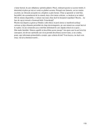 119
o lume feerică, în care sălăşluiesc spiritele pădurii. Piticii, milenarii paznici ai acestor intrări, îi
determină să plece pe toŃi cei veniŃi cu gînduri ascunse. Peisajul este fantastic, noi ne simŃim
excelent, iar oboseala urcuşului ne-a dispărut ca prin farmec. Chiar şi aparatele se simt bine.
Incredibil, dar acumulatorul de la cameră, deşi a fost intens solicitat, s-a încărcat şi ne indică
482 de minute disponibile, o valoare mai mare chiar decît la începutul expediŃiei! Busola… îşi
face de cap şi creează o frumoasă bulă. CoincidenŃă?
Plecăm mai departe şi găsim şi filmăm o altă stîncă, în jurul căreia se manifestă aceleaşi
curioase şi deja obişnuite perturbări de cîmp electromagnetic, pe care nimeni nu a reuşit încă să
le explice. Şi aici remarcăm acea zonă bine delimitată în care zăpada refuză să se aşeze…
Sînt multe întrebări. Sîntem capabili să descifrăm aceste mesaje? Am ajuns oare la acel nivel de
cunoaştere, de elevare spirituală care să ne permită descifrarea acestor taine, ce ne conduc,
poate, spre informaŃia primordială a creaŃiei, spre scînteia divină? Vom încerca, iar dacă vom
reuşi, veŃi şti şi dumneavoastră…
 