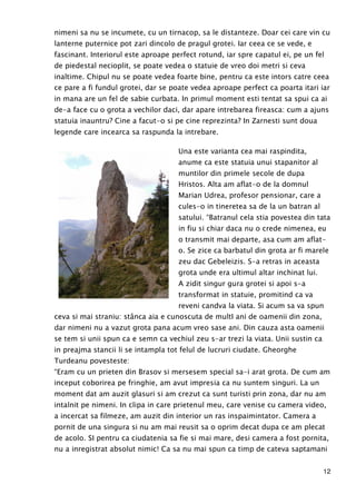 12
nimeni sa nu se incumete, cu un tirnacop, sa le distanteze. Doar cei care vin cu
lanterne puternice pot zari dincolo de pragul grotei. Iar ceea ce se vede, e
fascinant. Interiorul este aproape perfect rotund, iar spre capatul ei, pe un fel
de piedestal necioplit, se poate vedea o statuie de vreo doi metri si ceva
inaltime. Chipul nu se poate vedea foarte bine, pentru ca este intors catre ceea
ce pare a fi fundul grotei, dar se poate vedea aproape perfect ca poarta itari iar
in mana are un fel de sabie curbata. In primul moment esti tentat sa spui ca ai
de-a face cu o grota a vechilor daci, dar apare intrebarea fireasca: cum a ajuns
statuia inauntru? Cine a facut-o si pe cine reprezinta? In Zarnesti sunt doua
legende care incearca sa raspunda la intrebare.
Una este varianta cea mai raspindita,
anume ca este statuia unui stapanitor al
muntilor din primele secole de dupa
Hristos. Alta am aflat-o de la domnul
Marian Udrea, profesor pensionar, care a
cules-o in tineretea sa de la un batran al
satului. “Batranul cela stia povestea din tata
in fiu si chiar daca nu o crede nimenea, eu
o transmit mai departe, asa cum am aflat-
o. Se zice ca barbatul din grota ar fi marele
zeu dac Gebeleizis. S-a retras in aceasta
grota unde era ultimul altar inchinat lui.
A zidit singur gura grotei si apoi s-a
transformat in statuie, promitind ca va
reveni candva la viata. Si acum sa va spun
ceva si mai straniu: stânca aia e cunoscuta de multI ani de oamenii din zona,
dar nimeni nu a vazut grota pana acum vreo sase ani. Din cauza asta oamenii
se tem si unii spun ca e semn ca vechiul zeu s-ar trezi la viata. Unii sustin ca
in preajma stancii li se intampla tot felul de lucruri ciudate. Gheorghe
Turdeanu povesteste:
“Eram cu un prieten din Brasov si mersesem special sa-i arat grota. De cum am
inceput coborirea pe fringhie, am avut impresia ca nu suntem singuri. La un
moment dat am auzit glasuri si am crezut ca sunt turisti prin zona, dar nu am
intalnit pe nimeni. In clipa in care prietenul meu, care venise cu camera video,
a incercat sa filmeze, am auzit din interior un ras inspaimintator. Camera a
pornit de una singura si nu am mai reusit sa o oprim decat dupa ce am plecat
de acolo. SI pentru ca ciudatenia sa fie si mai mare, desi camera a fost pornita,
nu a inregistrat absolut nimic! Ca sa nu mai spun ca timp de cateva saptamani
 