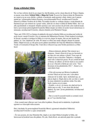 120
Zona schitului Sihla
Nu voi face referire decât la un singur loc din România, un loc situat dincolo de Timp si SpaŃiu,
şi anume zona dintre Schitul Sihla si Râpa lui Coroi. În acest loc binecuvântat de Dumnezeu
au vieŃuit şi şi-au avut chiliile, colibele si bordeiele mulŃi pustnici sfinŃi, dintre care îi putem
aminti pe: schimonahia Isidora Pustnica, ieroschimonahul Pavel, ierodiaconul Cristofor
Sihastru şi Sfânta Teodora de la Sihla. În tradiŃia locului se vorbeşte despre o zonă tăinuită de
Dumnezeu pe care nimeni nu o poate vedea, afară de cei aleşi si iubiŃi de Duhul Sfânt. Aici s-ar
afla aşezămintele si moaştele sfinŃilor pustnici care sunt ascunse de privirile celor nedesăvarşiŃi.
Iată ce povesteşte protosinghelul Ioanichie Bălan despre un trăitor al acelor locuri misterioase si
minunate, ierodiaconul Cristofor, sihastru întalnit şi de Părintele Cleopa:
“Între anii 1930-1933 se liniştea în pădurile din jurul schitului Sihla un ierodiaconul străin de
acele locuri, numit Cristofor. Era cu metania din Mânastirea Frasinei. Fiind student la teologie,
în fiecare vacanŃă se retrăgea la Sihla şi se nevoia singur în munte, într-un mic bordei din
pădure, la 1 km. depărtare de schit. Pe atunci se aflau mai mulŃi călugări sihaştri în munŃii
Sihlei. Odată treceau cu oile prin aceste păduri neumblate doi fraŃi din Mânăstirea Sihăstria,
Vasile si Constantin (Cleopa) Ilie. Unul din ei obsearvă uşa unui bordei pustinicesc şi bătu
încet:
– Binecuvântează, părinte! Dar nimeni nu-i
răspunse. Atunci observă că uşa era încuiată cu
un rătez de care atârna o sfoară. Trase uşor de
sfoară şi uşa se deschise. Înăuntru, o încăpere
mică sub o stâncă de gresie. Pe jos cetină de brad
si bureŃi, iar alături, un fel de masă cu un ceaslov
pe ea şi o bucată se hârtie pe care scria: ”Aici
locuieşte jivina pământului, D.C.”. Atunci a zis
unul dintre fraŃi:
– Câti robi ascunşi are Hristos în pădurile
acestea! Dacă am şti cine este, i-am aduce
mâncare de la stână. Apoi, inchizând uşa, au
plecat după oi. După câteva zile sosi într-o seară
la stana mânăstirii un părinte striăn. Era slab,
înalt si purta ceva in spate.
- FraŃilor, a zis el, vă cunosc de când aŃi fost la
chilia mea cu oile. V-am văzut din desişul
pădurii. Eu sunt “jivina pământului, ierodiaconul
Cristofor!”
- Dar ce aveŃi în această traistă cu semnul crucii
pe ea? l-au intrebat fraŃii.
– Este craniul unui sfânt pe care l-am aflat în pădure. DuceŃi-mă în mânăstire, la părintele
egumen sa-i descopăr taina aceasta.
Deci, ducându-l la protosingherul Ioanichie Moroi, egumenul mânaătirei Sihăstriei,
ierodiaconul Cristofor i-a spus urmatoarele:
– În vara aceasta, de ziua Sfantului Ilie, după ce am slujit Sfânta Liturghie la Sihla, mă
întorceam la bordeiul meu din pădure. Pe cale, fiind obosit, am adormit puŃin într-o poiană.
 