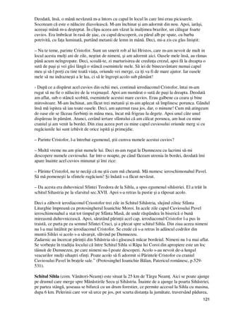 121
Deodată, însă, o mână nevăzută m-a întors cu capul în locul în care îmi erau picioarele.
Socoteam că este o nălucire diavolească. M-am închinat şi am adormit din nou. Apoi, iarăşi,
aceeaşi mână m-a deşteptat. În clipa aceea am văzut la inalŃimea brazilor, un călugar foarte
cuvios. Era îmbrăcat în rasă de şiac, cu capul descoperit, cu părul alb pe spate, cu barba
potrivită, cu faŃa luminată, purtând metanii de lemn in mână. Deci, mi-a zis cu glas liniştit:
– Nu te teme, parinte Cristofor. Sunt un smerit rob al lui Hristos, care m-am nevoit de mult in
locul acesta mulŃi ani de zile, neştiut de nimeni, şi am adormit aici. Oasele mele însă, au rămas
până acum neîngropate. Deci, scoală-te, zi marturisirea de credinŃa crezul, apoi fă la dreapta o
sută de paşi şi vei găsi lângă o stâncă osemintele mele. Să iei de binecuvântare numai capul
meu şi să-l porŃi cu tine toată viaŃa, oriunde vei merge, ca iŃi va fi de mare ajutor. Iar oasele
mele să nu indrazneşti a le lua, ci să le îngropi acolo sub pământ!
- După ce a dispărut acel cuvios din ochii mei, continuă ierodiaconul Cristofor, întai m-am
rugat să nu fie o nălucire de la vrajmaşul. Apoi am numărat o sută de paşi la dreapta. Deodată
am aflat, sub o stâncă scobită, osemintele acestui mare cuvios. Erau galbene ca ceara şi bine
mirositoare. M-am închinat, am făcut trei metanii şi m-am aplecat să împlinesc porunca. Gândul
însă mă ispitea să iau toate oasele. Deci, am aşternut rasa jos, dar, o minune! Cum mă atingeam
de oase ele se făceau fierbinŃi in mâna mea, încat mă frigeau la degete. Apoi unul câte unul
dispăreau în pământ. Atunci, cerând iertare sfântului că am călcat porunca, am luat cu mine
craniul şi am venit la bordei. Din ziua aceea port cu mine capul cuviosului oriunde merg si cu
rugăciunile lui sunt izbăvit de orice ispită şi primejdie.
– Parinte Cristofor, l-a întrebat egumenul, ştii cumva numele acestui cuvios?
– Multă vreme nu am ştiut numele lui. Deci m-am rugat la Dumnezeu cu lacrimi să-mi
descopere numele cuviosului. Iar într-o noapte, pe când făceam utrenia în bordei, deodată îmi
apare înainte acel cuvios minunat şi îmi zice:
– Părinte Cristofol, nu te necăji că nu ştii cum mă cheamă. Mă numesc ieroschimonahul Pavel.
Să mă pomeneşti la sfintele rugăciuni! Şi îndată s-a făcut nevăzut.
– Da acesta era duhovnicul Sfintei Teodora de la Sihla, a spus egumenul sihăstriei. El a trăit în
schitul Sihastria pe la sfarsitul sec.XVII. Apoi s-a retras la pustie şi a răposat acolo.
Deci a zăbovit ierodiaconul Criostofor trei zile in Schitul Sihăstria, slujind zilnic Sfânta
Liturghie împreună cu protosingherul Ioanichie Moroi. In acele zile capul Cuviosului Pavel
ieroschimonahul a stat tot timpul pe Sfânta Masă, de unde răspândea în biserică o bună
mireasmă duhovnicească. Apoi, sărutând părinŃii acel cap, ierodiaconul Cristofor l-a pus în
traistă, ce purta pe ea semnul Sfintei Cruci, şi a plecat spre schitul Sihla. Din ziua aceea nimeni
nu l-a mai întâlnit pe ierodiaconul Cristofor. Se crede că s-a retras în adâncul codrilor din
muntii Sihlei si acolo s-a săvarşit, slăvind pe Dumnezeu.
Zadarnic au încercat părinŃii din Sihăstria să-i găsească măcar bordeiul. Nimeni nu l-a mai aflat.
Se vorbeşte în tradiŃia locului că între Schitul Sihla si Râpa lui Coroi din apropiere este un loc
tăinuit de Dumnezeu, pe care nimeni nu-l poate descoperi. Acolo s-au nevoit de-a lungul
veacurilor mulŃi sihaştri sfinŃi. Poate acolo să fi adormit si Părintele Cristofor cu craniul
Cuviosului Pavel în braŃele sale.” (Protosinghel Ioanichie Bălan, Patericul românesc, p.529-
531).
Schitul Sihla (com. Vânători-NeamŃ) este situat la 25 km de Târgu NeamŃ. Aici se poate ajunge
pe drumul care merge spre Mănăstirile Secu şi Sihăstria. Înainte de a ajunge la poarta Sihăstriei,
pe partea stângă, şoseaua se bifurcă cu un drum forestier, ce permite accesul la Sihla cu masina,
dupa 6 km. Pelerinii care vor să urce pe jos, pot scurta distanŃa la jumătate, traversând pădurea,
 