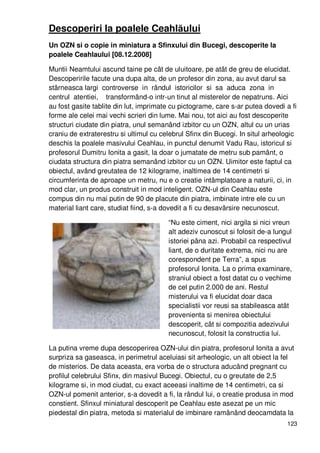 123
Descoperiri la poalele Ceahlăului
Un OZN si o copie in miniatura a Sfinxului din Bucegi, descoperite la
poalele Ceahlaului [08.12.2008]
Muntii Neamtului ascund taine pe cât de uluitoare, pe atât de greu de elucidat.
Descoperirile facute una dupa alta, de un profesor din zona, au avut darul sa
stârneasca largi controverse in rândul istoricilor si sa aduca zona in
centrul atentiei, transformând-o intr-un tinut al misterelor de nepatruns. Aici
au fost gasite tablite din lut, imprimate cu pictograme, care s-ar putea dovedi a fi
forme ale celei mai vechi scrieri din lume. Mai nou, tot aici au fost descoperite
structuri ciudate din piatra, unul semanând izbitor cu un OZN, altul cu un urias
craniu de extraterestru si ultimul cu celebrul Sfinx din Bucegi. In situl arheologic
deschis la poalele masivului Ceahlau, in punctul denumit Vadu Rau, istoricul si
profesorul Dumitru Ionita a gasit, la doar o jumatate de metru sub pamânt, o
ciudata structura din piatra semanând izbitor cu un OZN. Uimitor este faptul ca
obiectul, având greutatea de 12 kilograme, inaltimea de 14 centimetri si
circumferinta de aproape un metru, nu e o creatie intâmplatoare a naturii, ci, in
mod clar, un produs construit in mod inteligent. OZN-ul din Ceahlau este
compus din nu mai putin de 90 de placute din piatra, imbinate intre ele cu un
material liant care, studiat fiind, s-a dovedit a fi cu desavârsire necunoscut.
“Nu este ciment, nici argila si nici vreun
alt adeziv cunoscut si folosit de-a lungul
istoriei pâna azi. Probabil ca respectivul
liant, de o duritate extrema, nici nu are
corespondent pe Terra”, a spus
profesorul Ionita. La o prima examinare,
straniul obiect a fost datat cu o vechime
de cel putin 2.000 de ani. Restul
misterului va fi elucidat doar daca
specialistii vor reusi sa stabileasca atât
provenienta si menirea obiectului
descoperit, cât si compozitia adezivului
necunoscut, folosit la constructia lui.
La putina vreme dupa descoperirea OZN-ului din piatra, profesorul Ionita a avut
surpriza sa gaseasca, in perimetrul aceluiasi sit arheologic, un alt obiect la fel
de misterios. De data aceasta, era vorba de o structura aducând pregnant cu
profilul celebrului Sfinx, din masivul Bucegi. Obiectul, cu o greutate de 2,5
kilograme si, in mod ciudat, cu exact aceeasi inaltime de 14 centimetri, ca si
OZN-ul pomenit anterior, s-a dovedit a fi, la rândul lui, o creatie produsa in mod
constient. Sfinxul miniatural descoperit pe Ceahlau este asezat pe un mic
piedestal din piatra, metoda si materialul de imbinare ramânând deocamdata la
 