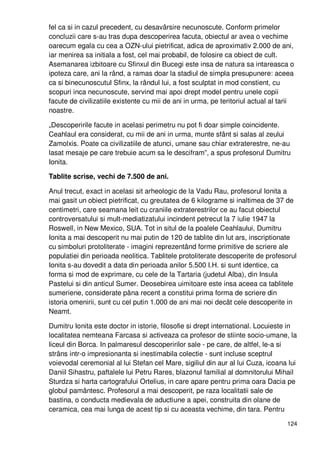 124
fel ca si in cazul precedent, cu desavârsire necunoscute. Conform primelor
concluzii care s-au tras dupa descoperirea facuta, obiectul ar avea o vechime
oarecum egala cu cea a OZN-ului pietrificat, adica de aproximativ 2.000 de ani,
iar menirea sa initiala a fost, cel mai probabil, de folosire ca obiect de cult.
Asemanarea izbitoare cu Sfinxul din Bucegi este insa de natura sa intareasca o
ipoteza care, ani la rând, a ramas doar la stadiul de simpla presupunere: aceea
ca si binecunoscutul Sfinx, la rândul lui, a fost sculptat in mod constient, cu
scopuri inca necunoscute, servind mai apoi drept model pentru unele copii
facute de civilizatiile existente cu mii de ani in urma, pe teritoriul actual al tarii
noastre.
„Descoperirile facute in acelasi perimetru nu pot fi doar simple coincidente.
Ceahlaul era considerat, cu mii de ani in urma, munte sfânt si salas al zeului
Zamolxis. Poate ca civilizatiile de atunci, umane sau chiar extraterestre, ne-au
lasat mesaje pe care trebuie acum sa le descifram”, a spus profesorul Dumitru
Ionita.
Tablite scrise, vechi de 7.500 de ani.
Anul trecut, exact in acelasi sit arheologic de la Vadu Rau, profesorul Ionita a
mai gasit un obiect pietrificat, cu greutatea de 6 kilograme si inaltimea de 37 de
centimetri, care seamana leit cu craniile extraterestrilor ce au facut obiectul
controversatului si mult-mediatizatului incindent petrecut la 7 iulie 1947 la
Roswell, in New Mexico, SUA. Tot in situl de la poalele Ceahlaului, Dumitru
Ionita a mai descoperit nu mai putin de 120 de tablite din lut ars, inscriptionate
cu simboluri protoliterate - imagini reprezentând forme primitive de scriere ale
populatiei din perioada neolitica. Tablitele protoliterate descoperite de profesorul
Ionita s-au dovedit a data din perioada anilor 5.500 I.H. si sunt identice, ca
forma si mod de exprimare, cu cele de la Tartaria (judetul Alba), din Insula
Pastelui si din anticul Sumer. Deosebirea uimitoare este insa aceea ca tablitele
sumeriene, considerate pâna recent a constitui prima forma de scriere din
istoria omenirii, sunt cu cel putin 1.000 de ani mai noi decât cele descoperite in
Neamt.
Dumitru Ionita este doctor in istorie, filosofie si drept international. Locuieste in
localitatea nemteana Farcasa si activeaza ca profesor de stiinte socio-umane, la
liceul din Borca. In palmaresul descoperirilor sale - pe care, de altfel, le-a si
strâns intr-o impresionanta si inestimabila colectie - sunt incluse sceptrul
voievodal ceremonial al lui Stefan cel Mare, sigiliul din aur al lui Cuza, icoana lui
Daniil Sihastru, paftalele lui Petru Rares, blazonul familial al domnitorului Mihail
Sturdza si harta cartografului Ortelius, in care apare pentru prima oara Dacia pe
globul pamântesc. Profesorul a mai descoperit, pe raza localitatii sale de
bastina, o conducta medievala de aductiune a apei, construita din olane de
ceramica, cea mai lunga de acest tip si cu aceasta vechime, din tara. Pentru
 