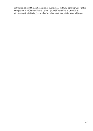 125
activitatea sa stiintifica, arheologica si publicistica, Institutul pentru Studii Politice
de Aparare si Istorie Militara i-a conferit profesorului Ionita un „Hrisov al
recunostintei”, distinctie cu care foarte putine persoane din tara se pot lauda.
 