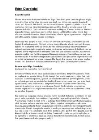 126
Râpa Diavolului
Legenda locului
Situata intr-o zona deluroasa impadurita, Râpa Diavolului apare ca un loc plin de magie
si mistere. Este un loc situat pe coama unui deal, care consta intr-o panta abrupta de
cativa zeci de metri. Localnicii, care au creat o adevarata legenda cu privire la acest loc,
vorbesc cu oarecare frica si reticenta despre acest loc. Candva, aceasta zona a fost
bantuita de haiduci. Dar locul are o istorie mult mai bogata. Cu mult inainte de formarea
poporului roman, aici existau cateva triburi dacice. La Râpa Diavolului, preotii daci
efectuau ritualuri si invocau fortele naturii si se aflau in legatura permanenta cu spiritele
din subtil, care le ofereau ghidare si protectie.
Incercarea de a innopta in acest loc este un adevarat act de curaj. Se considera ca este
bantuit de duhuri necurate. Ciobanii vorbesc despre flacarile albastre care ard deasupra
acestui loc in anumite nopti ale anului. Ei cred ca locul ascunde un adevarat tezaur
national, care consta in obiecte din metale pretioase ce au fost aduse de haiducii care au
ingropat aceste bogatii si le-au blestemat sa nu mai iasa niciodata la iveala. Exista doar
anumite conditii care faciliteaza accesul la aceasta comoara. Cea mai buna metoda este
sa dormi acolo. Visul reprezinta probabil cea mai buna cale prin care ti se poate dezvalui
ce trebuie sa faci pentru a scoate comoara. Dar faptul de a ramane peste noapte implica
riscuri, caci duhurile se dovedesc razbunatoare şi îşi apără cu înverşunare comoara.
Drumul spre Râpa Diavolului
Trei preoti au incercat sa exorcizeze locul
Localnicii vorbesc despre ce au patit cei care au incercat sa dezgroape comoara. Multi
au innebunit sau au ratacit timp de zile intregi, fara sa stie incotro merg si au fost gasiti
la zeci de kilometri departere, zgariati, cu hainele sfasiate si cu privirea pierduta. Multi
au vorbit despre niste creaturi ciudate in chip de oameni cu cap de taur care si-au facut
aparitia atunci cand au incercat sa dezgroape comoara. In ciuda acestor obstacole,
oamenii si-au incercat norocul in continuare. Satenii din localitatile invecinate au
inceput sa priveasca cu suspiciune acest loc si au cazut de acord ca locul trebuie sfintit
de un sobor de preoti.
Era inainte de inceperea celui de-al doilea razboi mondial. In lumina asfintitului cei trei
preoti au inceput slujba de exorcizare. Deşi tămâia, rugăciunile şi moliftele Sfântului
Vasile aveau rolul de a curati locul si a alunga duhurile blestemate care bantuiau aceasta
râpă, lucrurile au luat o alta intorsatura. Cei trei preoti au trecut printr-o adevarata
tragedie, caci ciudatele duhuri au aparut din nou si si-au indeplinit misiunea pentru care
erau menite. Preotii si-au pierdut mintile si au alergat asemenea unor nebuni timp de trei
zile fara sa stie ce s-a intamplat cu ei. Unul dintre ei a fost gasit in intr-o padure, la 30 de
kilometri de locul in care s-a oficiat slujba. Era descult, zgariat, cu privirea pierduta si
nu a putut sa-si aminteasca decat de aparitia duhurilor inspaimantatoare. Ceilalti doi au
fost gasiti in comunele din apropierea râpei.
 