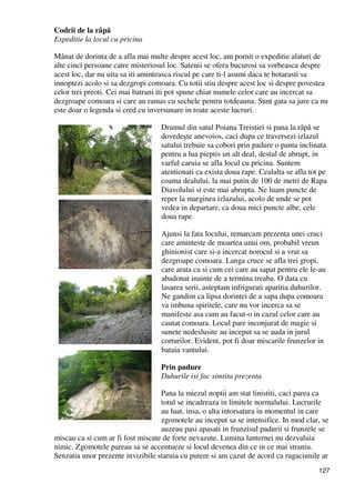 127
Codrii de la râpă
Expeditie la locul cu pricina
Mânat de dorinta de a afla mai multe despre acest loc, am pornit o expeditie alaturi de
alte cinci persoane catre misteriosul loc. Satenii se ofera bucurosi sa vorbeasca despre
acest loc, dar nu uita sa iti aminteasca riscul pe care ti-l asumi daca te hotarasti sa
innoptezi acolo si sa dezgropi comoara. Cu totii stiu despre acest loc si despre povestea
celor trei preoti. Cei mai batrani iti pot spune chiar numele celor care au incercat sa
dezgroape comoara si care au ramas cu sechele pentru totdeauna. Sunt gata sa jure ca nu
este doar o legenda si cred cu inversunare in toate aceste lucruri.
Drumul din satul Poiana Treistiei si pana la râpă se
dovedeşte anevoios, caci dupa ce traversezi izlazul
satului trebuie sa cobori prin padure o panta inclinata
pentru a lua pieptis un alt deal, destul de abrupt, in
varful caruia se afla locul cu pricina. Suntem
atentionati ca exista doua rape. Cealalta se afla tot pe
coama dealului, la mai putin de 100 de metri de Rapa
Diavolului si este mai abrupta. Ne luam puncte de
reper la marginea izlazului, acolo de unde se pot
vedea in departare, ca doua mici puncte albe, cele
doua rape.
Ajunsi la fata locului, remarcam prezenta unei cruci
care aminteste de moartea unui om, probabil vreun
ghinionist care si-a incercat norocul si a vrut sa
dezgroape comoara. Langa cruce se afla trei gropi,
care arata ca si cum cei care au sapat pentru ele le-au
abadonat inainte de a termina treaba. O data cu
lasarea serii, asteptam infrigurati aparitia duhurilor.
Ne gandim ca lipsa dorintei de a sapa dupa comoara
va imbuna spiritele, care nu vor incerca sa se
manifeste asa cum au facut-o in cazul celor care au
cautat comoara. Locul pare inconjurat de magie si
sunete nedeslusite au inceput sa se auda in jurul
corturilor. Evident, pot fi doar miscarile frunzelor in
bataia vantului.
Prin padure
Duhurile isi fac simtita prezenta
Pana la miezul noptii am stat linistiti, caci parea ca
totul se incadreaza in limitele normalului. Lucrurile
au luat, insa, o alta intorsatura in momentul in care
zgomotele au inceput sa se intensifice. In mod clar, se
auzeau pasi apasati in frunzisul padurii si frunzele se
miscau ca si cum ar fi fost miscate de forte nevazute. Lumina lanternei nu dezvaluia
nimic. Zgomotele pareau sa se accentueze si locul devenea din ce in ce mai straniu.
Senzatia unor prezente invizibile staruia cu putere si am cazut de acord ca rugaciunile ar
 