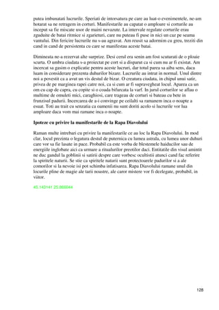 128
putea imbunatati lucrurile. Speriati de intorsatura pe care au luat-o evenimentele, ne-am
hotarat sa ne retragem in corturi. Manifestarile au capatat o amploare si corturile au
inceput sa fie miscate usor de maini nevazute. La intervale regulate corturile erau
zguduite de batai ritmice si zgarieturi, care nu puteau fi puse in nici un caz pe seama
vantului. Din fericire lucrurile nu s-au agravat. Am reusit sa adormim cu greu, treziti din
cand in cand de persistenta cu care se manifestau aceste batai.
Dimineata ne-a rezervat alte surprize. Desi cerul era senin am fost scuturati de o ploaie
scurta. O umbra ciudata s-a proiectat pe cort si a disparut ca si cum nu ar fi existat. Am
incercat sa gasim o explicatie pentru aceste lucruri, dar totul parea sa aiba sens, daca
luam in considerare prezenta duhurilor bizare. Lucrurile au intrat in normal. Unul dintre
noi a povestit ca a avut un vis destul de bizar. O creatura ciudata, in chipul unui satir,
privea de pe marginea rapei catre noi, ca si cum ar fi supravegheat locul. Aparea ca un
om cu cap de capra, cu copite si o coada bifurcata la varf. In jurul corturilor se aflau o
multime de omuleti mici, caraghiosi, care trageau de corturi si bateau cu bete in
frunzisul padurii. Incercarea de a-i convinge pe ceilalti sa ramanem inca o noapte a
esuat. Toti au trait cu senzatia ca oamenii nu sunt doriti acolo si lucrurile vor lua
amploare daca vom mai ramane inca o noapte.
Ipoteze cu privire la manifestarile de la Rapa Diavolului
Raman multe intrebari cu privire la manifestarile ce au loc la Rapa Diavolului. In mod
clar, locul prezinta o legatura destul de puternica cu lumea astrala, cu lumea unor duhuri
care vor sa fie lasate in pace. Probabil ca este vorba de blestemele haiducilor sau de
energiile inglobate aici ca urmare a ritualurilor preotilor daci. Entitatile din visul amintit
ne duc gandul la goblinii si satirii despre care vorbesc ocultistii atunci cand fac referire
la spiritele naturii. Se stie ca spiritele naturii sunt protectoarele padurilor si a ale
comorilor si la nevoie isi pot schimba infatisarea. Rapa Diavolului ramane unul din
locurile pline de magie ale tarii noastre, ale caror mistere vor fi dezlegate, probabil, in
viitor.
45.143141 25.866044
 