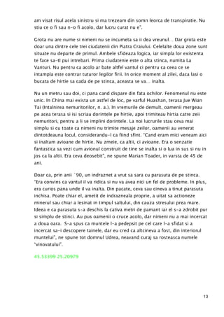 13
am visat risul acela sinistru si ma trezeam din somn leorca de transpiratie. Nu
stiu ce o fi sau n-o fi acolo, dar lucru curat nu e”.
Grota nu are nume si nimeni nu se incumeta sa ii dea vreunul… Dar grota este
doar una dintre cele trei ciudatenii din Piatra Craiului. Celelalte doua zone sunt
situate nu departe de primul. Ambele sfideaza logica, iar simpla lor existenta
te face sa-tI pui intrebari. Prima ciudatenie este o alta stinca, numita La
Vanturi. Nu pentru ca acolo ar bate altfel vantul ci pentru ca ceea ce se
intampla este contrar tuturor legilor firii. In orice moment al zilei, daca lasi o
bucata de hirtie sa cada de pe stinca, aceasta se va… inalta.
Nu un metru sau doi, ci pana cand dispare din fata ochilor. Fenomenul nu este
unic. In China mai exista un astfel de loc, pe varful Huashan, terasa Jue Wian
Tai (Intalnirea nemuritorilor, n. a.). In vremurile de demult, oamenii mergeau
pe acea terasa si isi scriau dorintele pe hirtie, apoi trimiteau hirtia catre zeii
nemuritori, pentru a li se implini dorintele. La noi lucrurile stau ceva mai
simplu si cu toate ca nimeni nu trimite mesaje zeilor, oamenii au venerat
dintotdeauna locul, considerandu-l ca fiind sfint. “Cand eram mici veneam aici
si inaltam avioane de hirtie. Nu zmeie, ca altii, ci avioane. Era o senzatie
fantastica sa vezi cum avionul construit de tine se inalta si o lua in sus si nu in
jos ca la altii. Era ceva deosebit”, ne spune Marian Toader, in varsta de 45 de
ani.
Doar ca, prin anii `90, un indraznet a vrut sa sara cu parasuta de pe stinca.
“Era convins ca vantul il va ridica si nu va avea nici un fel de probleme. In plus,
era curios pana unde il va inalta. Din pacate, ceva sau cineva a tinut parasuta
inchisa. Poate chiar el, ametit de indrazneala proprie, a uitat sa actioneze
minerul sau chiar a lesinat in timpul saltului, din cauza stresului prea mare.
Ideea e ca parasuta s-a deschis la cativa metri de pamant iar el s-a zdrobit pur
si simplu de stinci. Au pus oamenii o cruce acolo, dar nimeni nu a mai incercat
a doua oara. S-a spus ca muntele l-a pedepsit pe cel care l-a sfidat si a
incercat sa-i descopere tainele, dar eu cred ca altcineva a fost, din interiorul
muntelui”, ne spune tot domnul Udrea, neavand curaj sa rosteasca numele
“vinovatului”.
45.53399 25.20979
 