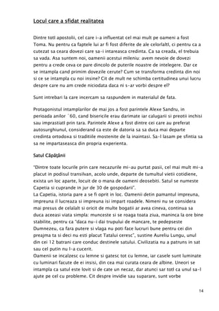 14
Locul care a sfidat realitateaLocul care a sfidat realitateaLocul care a sfidat realitateaLocul care a sfidat realitatea
Dintre totI apostolii, cel care i-a influentat cel mai mult pe oameni a fost
Toma. Nu pentru ca faptele lui ar fi fost diferite de ale celorlaltI, ci pentru ca a
cutezat sa ceara dovezi care sa-i intareasca credinta. Ca sa creada, el trebuia
sa vada. Asa suntem noi, oamenii acestui mileniu: avem nevoie de dovezi
pentru a crede ceva ce pare dincolo de puterile noastre de intelegere. Dar ce
se intampla cand primim dovezile cerute? Cum se transforma credinta din noi
si ce se intampla cu noi insine? Cit de mult ne schimba certitudinea unui lucru
despre care nu am crede niciodata daca ni s-ar vorbi despre el?
Sunt intrebari la care incercam sa raspundem in materialul de fata.
Protagonistul intamplarilor de mai jos a fost parintele Alexe Sandru, in
perioada anilor `60, cand bisericile erau darimate iar calugarii si preotii inchisi
sau imprastiatI prin tara. Parintele Alexe a fost dintre cei care au preferat
autosurghiunul, considerand ca este de datoria sa sa duca mai departe
credinta ortodoxa si traditiile mostenite de la inaintasi. Sa-l lasam pe sfintia sa
sa ne impartaseasca din propria experienta.
SSSSatul Căatul Căatul Căatul CăppppăŃâăŃâăŃâăŃâniiniiniinii
“Dintre toate locurile prin care necazurile mi-au purtat pasii, cel mai mult mi-a
placut in podisul transilvan, acolo unde, departe de tumultul vietii cotidiene,
exista un loc aparte, locuit de o mana de oameni deosebiti. Satul se numeste
Capetia si cuprande in jur de 30 de gospodarii”.
La Capetia, istoria pare a se fi oprit in loc. Oamenii detin pamantul impreuna,
impreuna il lucreaza si impreuna isi impart roadele. Nimeni nu se considera
mai presus de celalalt si oricit de multe bogatii ar avea cineva, continua sa
duca aceeasi viata simpla: munceste si se roaga toata ziua, maninca la ore bine
stabilite, pentru ca “daca nu-i dai trupului de mancare, te pedepseste
Dumnezeu, ca fara putere si vlaga nu poti face lucruri bune pentru cei din
preajma ta si deci nu esti placut Tatalui ceresc”, sustine Aureliu Lungu, unul
din cei 12 batrani care conduc destinele satului. Civilizatia nu a patruns in sat
sau cel putin nu l-a cucerit.
Oamenii se incalzesc cu lemne si gatesc tot cu lemne, iar casele sunt luminate
cu luminari facute de ei insisi, din cea mai curata ceara de albine. Uneori se
intampla ca satul este lovit si de cate un necaz, dar atunci sar totI ca unul sa-l
ajute pe cel cu probleme. Cit despre invidie sau suparare, sunt vorbe
 