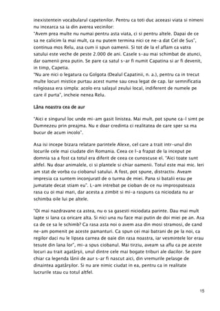 15
inexistentein vocabularul capetenilor. Pentru ca toti duc aceeasi viata si nimeni
nu incearca sa ia din averea vecinilor:
“Avem prea multe nu numai pentru asta viata, ci si pentru altele. Dapai de ce
sa ne calicim la mai mult, ca nu putem termina nici ce ne-a dat Cel de Sus”,
continua mos Relu, asa cum ii spun oamenii. Si tot de la el aflam ca vatra
satului este veche de peste 2.000 de ani. Casele s-au mai schimbat de atunci,
dar oamenii prea putin. Se pare ca satul s-ar fi numit Capatina si ar fi devenit,
in timp, Capetia.
“Nu are nici o legatura cu Golgota (Dealul Capatinii, n. a.), pentru ca in trecut
multe locuri mistice purtau acest nume sau ceva legat de cap. Iar semnificatia
religioasa era simpla: acolo era salaşul zeului local, indiferent de numele pe
care il purta”, incheie nenea Relu.
LâLâLâLâna noastra cea de aurna noastra cea de aurna noastra cea de aurna noastra cea de aur
“Aici e singurul loc unde mi-am gasit linistea. Mai mult, pot spune ca-l simt pe
Dumnezeu prin preajma. Nu e doar credinta ci realitatea de care sper sa ma
bucur de acum incolo”.
Asa isi incepe bizara relatare parintele Alexe, cel care a trait intr-unul din
locurile cele mai ciudate din Romania. Ceea ce l-a frapat de la inceput pe
domnia sa a fost ca totul era diferit de ceea ce cunoscuse el. “Aici toate sunt
altfel. Nu doar animalele, ci si plantele si chiar oamenii. Totul este mai mic. Ieri
am stat de vorba cu ciobanul satului. A fost, pot spune, distractiv. Aveam
impresia ca suntem inconjuratI de o turma de miei. Pana si batalii erau pe
jumatate decat stiam eu”. L-am intrebat pe cioban de ce nu improspateaza
rasa cu oi mai mari, dar acesta a zimbit si mi-a raspuns ca niciodata nu ar
schimba oile lui pe altele.
“Oi mai nazdravane ca astea, nu o sa gasesti niciodata parinte. Dau mai mult
lapte si lana ca oricare alta. Si nici una nu face mai putin de doi miei pe an. Asa
ca de ce sa le schimb? Ca rasa asta noi o avem asa din mosi stramosi, de cand
ne-am pomenit pe aceste pamanturi. Ca spun cei mai batrani de pe la noi, ca
regilor daci nu le lipsea carnea de oaie din rasa noastra, iar vesmintele lor erau
tesute din lana lor”, mi-a spus ciobanul. Mai tirziu, aveam sa aflu ca pe aceste
locuri au trait agatârşii, unul dintre cele mai bogate triburi ale dacilor. Se pare
chiar ca legenda lânii de aur s-ar fi nascut aici, din vremurile pelasge de
dinaintea agatârşilor. Si nu are nimic ciudat in ea, pentru ca in realitate
lucrurile stau cu totul altfel.
 