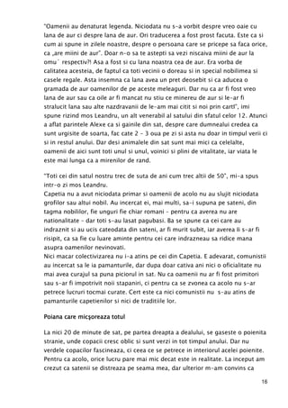16
“Oamenii au denaturat legenda. Niciodata nu s-a vorbit despre vreo oaie cu
lana de aur ci despre lana de aur. Ori traducerea a fost prost facuta. Este ca si
cum ai spune in zilele noastre, despre o persoana care se pricepe sa faca orice,
ca „are miini de aur”. Doar n-o sa te astepti sa vezi niscaiva miini de aur la
omu` respectiv?! Asa a fost si cu lana noastra cea de aur. Era vorba de
calitatea acesteia, de faptul ca toti vecinii o doreau si in special nobilimea si
casele regale. Asta insemna ca lana avea un pret deosebit si ca aducea o
gramada de aur oamenilor de pe aceste meleaguri. Dar nu ca ar fi fost vreo
lana de aur sau ca oile ar fi mancat nu stiu ce minereu de aur si le-ar fi
stralucit lana sau alte nazdravanii de le-am mai citit si noi prin cartI”, imi
spune rizind mos Leandru, un alt venerabil al satului din sfatul celor 12. Atunci
a aflat parintele Alexe ca si gainile din sat, despre care dumnealui credea ca
sunt urgisite de soarta, fac cate 2 – 3 oua pe zi si asta nu doar in timpul verii ci
si in restul anului. Dar desi animalele din sat sunt mai mici ca celelalte,
oamenii de aici sunt toti unul si unul, voinici si plini de vitalitate, iar viata le
este mai lunga ca a mirenilor de rand.
“Toti cei din satul nostru trec de suta de ani cum trec altii de 50”, mi-a spus
intr-o zi mos Leandru.
Capetia nu a avut niciodata primar si oamenii de acolo nu au slujit niciodata
grofilor sau altui nobil. Au incercat ei, mai multi, sa-i supuna pe sateni, din
tagma nobililor, fie unguri fie chiar romani – pentru ca averea nu are
nationalitate – dar toti s-au lasat pagubasi. Ba se spune ca cei care au
indraznit si au ucis cateodata din sateni, ar fi murit subit, iar averea Ii s-ar fi
risipit, ca sa fie cu luare aminte pentru cei care indrazneau sa ridice mana
asupra oamenilor nevinovati.
Nici macar colectivizarea nu i-a atins pe cei din Capetia. E adevarat, comunistii
au incercat sa le ia pamanturile, dar dupa doar cativa ani nici o oficialitate nu
mai avea curajul sa puna piciorul in sat. Nu ca oamenii nu ar fi fost primitori
sau s-ar fi impotrivit noii stapaniri, ci pentru ca se zvonea ca acolo nu s-ar
petrece lucruri tocmai curate. Cert este ca nici comunistii nu s-au atins de
pamanturile capetienilor si nici de traditiile lor.
Poiana care micşPoiana care micşPoiana care micşPoiana care micşoreaza totuloreaza totuloreaza totuloreaza totul
La nici 20 de minute de sat, pe partea dreapta a dealului, se gaseste o poienita
stranie, unde copacii cresc oblic si sunt verzi in tot timpul anului. Dar nu
verdele copacilor fascineaza, ci ceea ce se petrece in interiorul acelei poienite.
Pentru ca acolo, orice lucru pare mai mic decat este in realitate. La inceput am
crezut ca satenii se distreaza pe seama mea, dar ulterior m-am convins ca
 