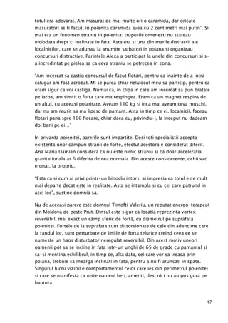 17
totul era adevarat. Am masurat de mai multe ori o caramida, dar oricate
masuratori as fi facut, in poienita caramida avea cu 2 centimetri mai putin”. Si
mai era un fenomen straniu in poienita: trupurile omenesti nu stateau
niciodata drept ci inclinate in fata. Asta era si una din marile distractii ale
localnicilor, care se adunau la anumite sarbatori in poiana si organizau
concursuri distractive. Parintele Alexa a participat la unele din concursuri si s-
a incredintat pe pielea sa ca ceva straniu se petrecea in zona.
“Am incercat sa castig concursul de facut flotari, pentru ca inainte de a intra
calugar am fost acrobat. Mi se parea chiar nelalocul meu sa particip, pentru ca
eram sigur ca voi castiga. Numai ca, in clipa in care am incercat sa pun bratele
pe iarba, am simtit o forta care ma respingea. Eram ca un magnet respins de
un altul, cu aceeasi polaritate. Aveam 110 kg si inca mai aveam ceva muschi,
dar nu am reusit sa ma lipesc de pamant. Asta in timp ce ei, localnicii, faceau
flotari pana spre 100 fiecare, chiar daca eu, privindu-i, la inceput nu dadeam
doi bani pe ei…”
In privanta poienitei, parerile sunt impartite. Desi toti specialistii accepta
existenta unor câmpuri stranii de forte, efectul acestora e considerat diferit.
Ana Maria Damian considera ca nu este nimic straniu si ca doar acceleratia
gravitationala ar fi diferita de cea normala. Din aceste considerente, ochii vad
eronat, la propriu.
“Esta ca si cum ai privi printr-un binoclu intors: ai impresia ca totul este mult
mai departe decat este in realitate. Asta se intampla si cu cei care patrund in
acel loc”, sustine domnia sa.
Nu de aceeasi parere este domnul Timofti Valeriu, un reputat energo-terapeut
din Moldova de peste Prut. Dinsul este sigur ca locatia reprezinta vortex
reversibil, mai exact un câmp sferic de forŃă, cu diametrul pe suprafata
poienitei. Fortele de la suprafata sunt distorsionate de cele din adancime care,
la randul lor, sunt perturbate de liniile de forta telurice creind ceea ce se
numeste un haos disturbator neregulat reversibil. Din acest motiv uneori
oamenii pot sa se incline in fata intr-un unghi de 65 de grade cu pamantul si
sa-si mentina echilibrul, in timp ce, alta data, cei care vor sa treaca prin
poiana, trebuie sa mearga inclinati in fata, pentru a nu fi aruncatI in spate.
Singurul lucru vizibil e comportamentul celor care ies din perimetrul poienitei
si care se manifesta ca niste oameni beti, ametiti, desi nici nu au pus gura pe
bautura.
 