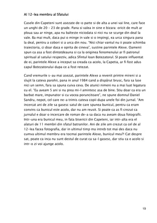 19
Al 12Al 12Al 12Al 12----lea membru al Sfatuluilea membru al Sfatuluilea membru al Sfatuluilea membru al Sfatului
Casele din Capeteni sunt asezate de-o parte si de alta a unei vai line, care face
un unghi de 20 – 23 de grade. Pana si valea in sine e bizara: oricit de mult ar
ploua sau ar ninge, apa nu balteste niciodata si nici nu se scurge din deal la
vale. Ba mai mult, daca pui o minge in vale si o impingi, ea urca singura pana
la deal, pentru a cobori si a urca din nou. “Nici chiar vantul nu ii poate schimba
traiectoria, ci doar daca e oprita de cineva”, sustine parintele Alexe. Oamenii
spun ca asa a fost dintotdeauna si ca la originea fenomenului ar fi patronul
spiritual al satului respectiv, adica Sfintul Ioan Botezatorul. SI poate influentat
de ei, parintele Alexe a inceput sa creada ca acolo, la Capetia, ar fi fost adus
capul Botezatorului dupa ce a fost retezat.
Cand vremurile s-au mai asezat, parintele Alexe a revenit printre mireni si a
slujit la cateva parohii, pana in anul 1984 cand a dispărut brusc, fara sa lase
nici un semn, fara sa spuna cuiva ceva. De atunci nimeni nu a mai luat legatura
cu el. “Eu aveam 5 ani si nu prea mi-l amintesc asa de bine. Stiu doar ca era un
barbat mare, impunator si cu vocea poruncitoare”, ne spune domnul Daniel
Sandru, nepot, cel care ne-a trimis cateva copii dupa unele foi din jurnal. “Am
incercat ani de zile sa gasesc satul de care spunea bunicul, pentru ca eram
convins ca bunicul este acolo, dar nu am reusit. Si poate ca as fi crezut ca
jurnalul e doar o incercare de roman de-a sa daca nu aveam doua fotografii.
Intr-una era bunicul meu, in fata bisericii din Capeteni, iar intr-alta era el
alaturi de 11 membri din sfatul batranilor. Ani de zile am crezut ca cel de al
12-lea facea fotografia, dar in ultimul timp ma intreb tot mai des daca nu
cumva ultimul membru era tocmai parintele Alexe, bunicul meu?! Cat despre
sat, poate ca inca nu sunt destul de curat ca sa-l gasesc, dar stiu ca e acolo si
intr-o zi voi ajunge acolo.
 