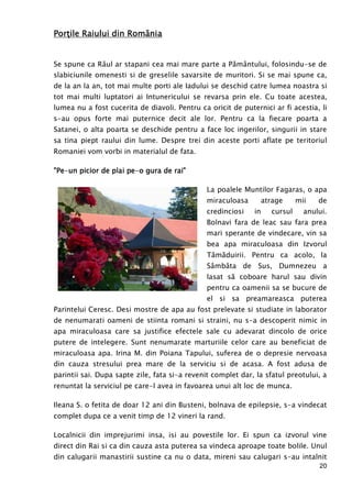 20
PorPorPorPorŃŃŃŃile Raile Raile Raile Raiului din Româiului din Româiului din Româiului din Românianianiania
Se spune ca Răul ar stapani cea mai mare parte a Pământului, folosindu-se de
slabiciunile omenesti si de greselile savarsite de muritori. Si se mai spune ca,
de la an la an, tot mai multe porti ale Iadului se deschid catre lumea noastra si
tot mai multi luptatori ai Intunericului se revarsa prin ele. Cu toate acestea,
lumea nu a fost cucerita de diavoli. Pentru ca oricit de puternici ar fi acestia, li
s-au opus forte mai puternice decit ale lor. Pentru ca la fiecare poarta a
Satanei, o alta poarta se deschide pentru a face loc ingerilor, singurii in stare
sa tina piept raului din lume. Despre trei din aceste porti aflate pe teritoriul
Romaniei vom vorbi in materialul de fata.
"Pe"Pe"Pe"Pe----un picun picun picun piciiiior de plai peor de plai peor de plai peor de plai pe----o gura de rai"o gura de rai"o gura de rai"o gura de rai"
La poalele Muntilor Fagaras, o apa
miraculoasa atrage mii de
credinciosi in cursul anului.
Bolnavi fara de leac sau fara prea
mari sperante de vindecare, vin sa
bea apa miraculoasa din Izvorul
Tămăduirii. Pentru ca acolo, la
Sâmbăta de Sus, Dumnezeu a
lasat să coboare harul sau divin
pentru ca oamenii sa se bucure de
el si sa preamareasca puterea
Parintelui Ceresc. Desi mostre de apa au fost prelevate si studiate in laborator
de nenumarati oameni de stiinta romani si straini, nu s-a descoperit nimic in
apa miraculoasa care sa justifice efectele sale cu adevarat dincolo de orice
putere de intelegere. Sunt nenumarate marturiile celor care au beneficiat de
miraculoasa apa. Irina M. din Poiana Tapului, suferea de o depresie nervoasa
din cauza stresului prea mare de la serviciu si de acasa. A fost adusa de
parintii sai. Dupa sapte zile, fata si-a revenit complet dar, la sfatul preotului, a
renuntat la serviciul pe care-l avea in favoarea unui alt loc de munca.
Ileana S. o fetita de doar 12 ani din Busteni, bolnava de epilepsie, s-a vindecat
complet dupa ce a venit timp de 12 vineri la rand.
Localnicii din imprejurimi insa, isi au povestile lor. Ei spun ca izvorul vine
direct din Rai si ca din cauza asta puterea sa vindeca aproape toate bolile. Unul
din calugarii manastirii sustine ca nu o data, mireni sau calugari s-au intalnit
 