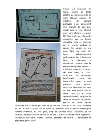 22
Atunci s-a constatat un
lucru, anume ca toate
cetatile au fost construite pe
niste platouri ciudate. In
mostrele de pamant
prelevate s-au descoperit
mici granule de otel pur,
metal care a fost obtinut
doar spre sfirsitul secolului
XX. Mai mult, pe platourile
respective apa nu baltea
niciodata, ceea ce insemna
ca se scurge undeva in
adanc. Din pacate, nu s-a
putut face mai mult, din
lipsa echipamentelor
performante dar si din cauza
lipsei de colaborare cu
autoritatile romane, care la
vremea respectiva aveau cu
totul alte prioritati. Si totusi,
cei care merg in zona,
incercand sa descopere
fabuloasele comori ale
inaintasilor, spun ca simt
prezenta unor entitati
nevazute. Mai mult, cei care
au stat mai multe zile in
zona, spun ca au auzit
zgomote stranii, zanganit de
arme si strigate ce pareau
scoase de doua armate
incleştate intr-o lupta pe viata si pe moarte. Unii au vazut chiar prezente
stranii. In urma cu trei ani si jumatate, membrii unei expeditii arheologice
romano-britanice, au avut ghid, timp de aproape doua saptamini, pe un
localnic. Barbatul avea in jur de 45 de ani si cunostea foarte multe legende si
intamplari deosebite. Florea Damian, profesor de istorie si participant la
expeditie, povesteste:
 