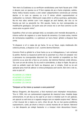 23
"Am mers la Gradistea ca sa verificam veridicitatea unei harti facute prin 1700
si despre care se spunea ca ar fi fost copiata de pe o harta originala, valaha.
Harta indica locatia exacta a unei cetati subpamantene construita pe vremea
dacilor si in care se spunea ca s-ar fi retras ultimii supravietuitori ai
razboaielor cu romanii. Obtinusem copia dintr-o arhiva austriaca, particulara.
Nu-mi mai aduc aminte cum l-am angajat pe acel barbat, dar stiu ca ne
fascina pe toti cu povestile lui. Din pacate, harta nu mai corespundea cu
modificarile geologice. Cel putin asta am crezut noi si am fost convinsi ca din
cauza asta nu gasim nimic".
Expeditia a fost un esec aproape total, cu exceptia unor monede descoperite, a
citorva varfuri de sageata si a unor bucati de ceramica. Cu toate astea, inainte
de termanarea expeditiei, s-a petrecut un lucru bizar: ghidul a disparut fara
urme.
"A disparut si el si copia de pe harta. Si ca un facut, copia medievala din
colectia privata, a disparut si ea", sustine domnul Damian.
Convinsi fiind ca ghidul le-a furat harta ca sa se imbogateasca, l-am reclamat
la politie. Numai ca raspuncul primit de la autoritati nu a fost cel asteptat: nici
o persoana nu corespundea descrierii lor. Unii membri ai expeditiei au fost
convinsi ca au avut de-a face cu un escroc, dar domnul Damian crede altceva.
"Eu sunt un om de stiinta. Eu nu cred in coincidente, ci doar in fapte. Nu pot sa
cred ca ambele copii ale hartii au disparut, pur si simplu. Cred ca ne-am
apropiat prea mult de adevar si cineva protejeaza acel secret. Dar cine si de ce,
asta nu pot sti".
45.600305 23.149818
45.625872 23.279107
45.605984 23.232673
45.638561 23.134135
"SimŃeam un foc intens şi auzeam o voce puternică"SimŃeam un foc intens şi auzeam o voce puternică"SimŃeam un foc intens şi auzeam o voce puternică"SimŃeam un foc intens şi auzeam o voce puternică""""
Marius Dragomir, din Bucuresti, a fost martorul unei intamplari miraculoase.
"Era in 1994, intr-un cantonament organizat de maestrul meu. Imediat dupa
antrenament, m-am dus sa ma spal la un izvor si imediat cum m-am aplecat,
am apucat sa vad ceva ca o sageata neagra care se repede asupra mea". Marius
a fost muscat de o vipera cu corn, chiar de git. Nu se mai punea problema
supravietuirii, cand, pe drum a trecut o caruta manata de un batran. Batranul
i-a dat deoparte pe colegii baiatului si a inceput niste descantece bizare.
 