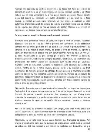 24
"Colegii imi spuneau ca vorbea incoerent si ca facea tot felul de semne pe
pamant, in jurul meu. La un moment dat, un coleg a inceput sa rida si sa-l faca
nebun, dar in clipa urmatoare nu a mai putut scoate un sunet. Atunci ceilalti
si-au dat seama ca <mosul> are puteri deosebite si l-au lasat sa-si faca
treaba. In timpul descantecului simteam un foc intens si auzeam o voce
puternica. Eram inconjurat de o mare de lumina si urmam vocea fara sa inteleg
ce-mi spune, dar stiind ca ma va scoate de acolo". Marius si-a revenit in
cateva ore, iar despre mos nimeni nu a mai aflat nimic.
"Î"Î"Î"În viaŃa mea nu am văn viaŃa mea nu am văn viaŃa mea nu am văn viaŃa mea nu am văzzzzut femeie mai frumoasăut femeie mai frumoasăut femeie mai frumoasăut femeie mai frumoasă ca aceea"ca aceea"ca aceea"ca aceea"
În timpul unei puternice furtuni de vara, un fulger a lovit un cioban. Tovarasii
acestuia l-au luat si l-au dus intr-o pestera din apropiere. L-au dezbracat
complet si l-au intins pe niste piei de oaie. L-au crestat in podul palmei si cu
sangele lui i-au facut o cruce mare, pe piept si una pe frunte. Au aprins o
cetina de brad si au ars cateva fire din parul victimei. Apoi au taiat un miel, i-
au scos maruntaiele si au pus carnea pe o piatra din interior. A doua zi,
dinaintea pesterei, ciobanul isi astepta tovarasii. Dezbracat, ca stramosul sau
primordial, dar teafar. Astfel de intamplari sunt foarte dese pe Ceahlau,
muntele sfint al românilor. Ciobanii si localnicii sunt obisnuiti cu astfel de
lucruri. Pentru ei nu e nimic ciudat, pentru ca ei s-au nascut si au trait
inconjurati de minuni. Ei spun ca aproape fiecare pestera a muntelui ascunde
secretele sale si nu mai incearca sa dezlege enigmele. Prefera sa se bucure de
beneficiile respective decit sa despice firul in patru si sa vada cine e in spatele
acelor forte necunoscute. Marin Voinea, etnolog din Piatra Neamt, spune ca
zona e plina de povesti cu ingeri.
"Nicaieri in Romania, nu veti gasi mai multe intamplari cu ingeri ca in preajma
Ceahlaului. E ca si cum intreg muntele ar fi locuit de ingeri. Personal eu sunt
fascinat de aceste povesti, pentru ca dau senzatia de real. Culeg toate
povestile de acest gen si stau de vorba cu fiecare martor in parte, incercand sa
analizez situatia la rece si sa verific fiecare amanunt, pentru a inlatura
mistificarea".
Am stat de vorba cu ciobanul respectiv. Om simplu, fara prea multa carte, dar
sincer. Spunea ca isi aduce aminte doar de o femeie foarte frumoasa, care s-a
apropiat si l-a atins cu miinile pe trup, intr-o mingiiere usoara.
"Domnule, eu in viata mea nu am vazut femeie mai frumoasa ca aceea. Am
vrut sa o intreb cine este, dar nu puteam sa scot nici un sunet. Apoi a inceput
sa vobeasca, tot mai suierat si am simtit ca explodez pe dinauntru. Mi s-a
 