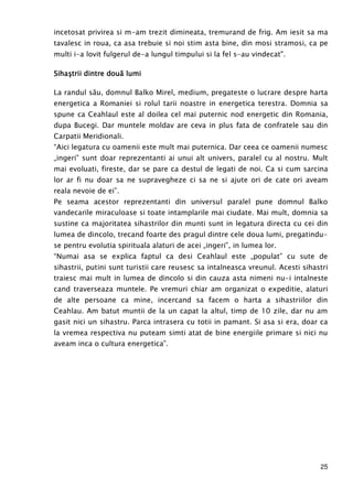 25
incetosat privirea si m-am trezit dimineata, tremurand de frig. Am iesit sa ma
tavalesc in roua, ca asa trebuie si noi stim asta bine, din mosi stramosi, ca pe
multi i-a lovit fulgerul de-a lungul timpului si la fel s-au vindecat".
SihaşSihaşSihaşSihaştrii dintre doutrii dintre doutrii dintre doutrii dintre douăăăă lumilumilumilumi
La randul său, domnul Balko Mirel, medium, pregateste o lucrare despre harta
energetica a Romaniei si rolul tarii noastre in energetica terestra. Domnia sa
spune ca Ceahlaul este al doilea cel mai puternic nod energetic din Romania,
dupa Bucegi. Dar muntele moldav are ceva in plus fata de confratele sau din
Carpatii Meridionali.
“Aici legatura cu oamenii este mult mai puternica. Dar ceea ce oamenii numesc
„ingeri” sunt doar reprezentanti ai unui alt univers, paralel cu al nostru. Mult
mai evoluati, fireste, dar se pare ca destul de legati de noi. Ca si cum sarcina
lor ar fi nu doar sa ne supravegheze ci sa ne si ajute ori de cate ori aveam
reala nevoie de ei”.
Pe seama acestor reprezentanti din universul paralel pune domnul Balko
vandecarile miraculoase si toate intamplarile mai ciudate. Mai mult, domnia sa
sustine ca majoritatea sihastrilor din munti sunt in legatura directa cu cei din
lumea de dincolo, trecand foarte des pragul dintre cele doua lumi, pregatindu-
se pentru evolutia spirituala alaturi de acei „ingeri”, in lumea lor.
“Numai asa se explica faptul ca desi Ceahlaul este „populat” cu sute de
sihastrii, putini sunt turistii care reusesc sa intalneasca vreunul. Acesti sihastri
traiesc mai mult in lumea de dincolo si din cauza asta nimeni nu-i intalneste
cand traverseaza muntele. Pe vremuri chiar am organizat o expeditie, alaturi
de alte persoane ca mine, incercand sa facem o harta a sihastriilor din
Ceahlau. Am batut muntii de la un capat la altul, timp de 10 zile, dar nu am
gasit nici un sihastru. Parca intrasera cu totii in pamant. Si asa si era, doar ca
la vremea respectiva nu puteam simti atat de bine energiile primare si nici nu
aveam inca o cultura energetica”.
 