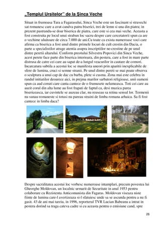 26
„Templul Ursitelor” de la Şinca Veche
Situat in frumoasa Tara a Fagarasului, Sinca Veche este un fascinant si stravechi
sat romanesc care a avut candva patru biserici, trei de lemn si una din piatra; in
prezent pastrandu-se doar biserica de piatra, care este si cea mai veche. Aceasta a
fost construita pe locul unui strabun loc sacru despre care cercetatorii spun ca are
o vechime uluitoare de circa 7.000 de ani.Cu toate ca exista numeroase voci care
afirma ca biserica a fost unul dintre primele locuri de cult crestin din Dacia, o
parte a specialistilor atrage atentia asupra inscriptiilor ne-crestine de pe unul
dintre peretii altarului. Conform preotului Silvestru Popovici din Sinca Veche,
acest perete face parte din biserica interioara, din pestera, care a fost in mare parte
distrusa de catre cei care au sapat de-a lungul veacurilor in cautare de comori.
Incarcatura subtila a acestui loc se manifesta uneori prin aparitii inexplicabile de
sfere de lumina, cruci si semne stranii. Pe unul dintre pereti se mai poate observa
o sculptura a unui cap de dac cu barba, plete si cusma. Zona mai este celebra in
randul initiatilor deoarece aici, in prejma marilor sarbatori religioase, unii oameni
spun ca aud coruri care canta cantece de o frumusete nelumeasca. Toti cei care au
auzit corul din alta lume au fost frapati de faptul ca, desi muzica parea
bisericeasca, iar cuvintele se auzeau clar, nu reuseau sa retina sensul lor. Termenii
nu sunau romaneste si totusi nu pareau straini de limba romana arhaica. Sa fi fost
cantece in limba daca?
Despre sacralitatea acestui loc vorbesc numeroase intamplari, precum povestea lui
Gheorghe Moldovan, un localnic urmarit de Securitate in anul 1953 pentru
colaborare cu Rezistenta Anticomunista din Fagaras. Moldovan viseaza niste
fiinte de lumina care-l avertizeaza si-l sfatuiesc unde sa se ascunda pentru a nu fi
gasit. 43 de ani mai tarziu, in 1996, reporterul TVR Lucian Babeanu a intrat in
pestera dorind sa traga cateva cadre si cu aceasta pentru o emisiune cand, spre
 