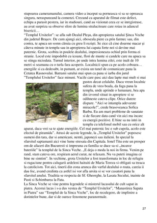 27
stupoarea cameramanului, camera video a inceput sa porneasca si sa se opreasca
singura, neraspunzand la comenzi. Crezand ca aparatul de filmat este defect,
echipa a parasit pestera, iar in studiouri, cand au vizionat ceea ce se inregistrase,
au avut surpriza sa observe sfere de lumina stralucitoare care roiau in adancul
bisericii…
“Templul Ursitelor”: se afla sub Dealul Pleşu, din apropierea satului Şinca Veche
din judetul Braşov. De cum ajungi aici, oboseala piere ca prin farmec sau, din
contra, te apuca un somn căruia cu greu îi rezişti. Se zice că cine doarme macar şi
câteva minute in templu sau in apropierea lui capata forte noi si devine mai
puternic. Grota, scobita in poalele dealului, impresioneaza ochiul prin forma ei
stranie. Locul este impodobit cu icoane, flori de munte si candele care nu apuca sa
se stinga niciodata. Turnul interior, pe unde intra lumina zilei, este inalt de 10
metri si seamana cu o turla fara acoperis. Localnicii spun ca pe acolo coboara…
energiile si ca dedesubt, in pamant, ar exista un tunel de comunicare pana la
Cetatea Rasnovului. Batranii satului mai spun ca pana si iarba din jurul
”Templului Ursitelor” face minuni. Vacile care pasc aici dau lapte mai mult si mai
gustos decat celalalte. Daca vreun localnic
sufera de vreo boala, da fuga pana la
templu, unde aprinde o lumanare, bea apa
din izvorul situat in apropiere si se
odihneste cateva clipe. Orice durere
dispare. “Aici se intampla adevarate
miracole!”, crede brasoveanca Sofica
Barbu. Eu am mari probleme de sanatate
si de fiecare data cand vin aici ma incarc
cu energii pozitive. E bine sa nu intri in
templu cu telefonul mobil sau cu orice alt
aparat, daca vrei sa te ajute energiile. Cel mai puternic loc e sub cupola, acolo este
efectul de piramida”. Atrasi de aceste legende, la „Templul Ursitelor” poposesc
oameni din tara, dar si americani, nemti, japonezi sau italieni. In special la
sfarsitul saptamanii aici vine lume stresata din Capitala. Ionel Titu este un prosper
om de afaceri din Bucuresti si impreuna cu familia se duce sa-si „incarce
bateriile” la templul de la Sinca Veche. „E deja o moda la noi in firma. Venim pe
rand, stam cateva ore, respiram aerul curat, ne relaxam. Nu va puteti imagina ce
bine ne simtim”. In vechime, grota Ursitelor a fost transformata in loc de refugiu
si rugaciune pentru calugarii ardeleni haituiti de Maria Tereza si obligati sa treaca
la catolicism. Tot aici, tinerii din zona arunca din varful dealului o roata, careia ii
dau foc, avand credinta ca astfel isi vor afla ursita si se vor casatori pana la
sfarsitul anului. Traditia se respecta de Sf. Gheorghe, la Lasata Secului, inainte de
Pasti si Schimbarea la Fata.
La Sinca Veche se vine pentru legendele si misterul lacasului de cult sapat in
piatra. Acestui lacas i s-a dus vestea de “Templul Ursitelor”, “Manastirea Sapata
in Piatra” sau “Templul de la Sinca Veche”, loc de reculegere, de implinire a
dorintelor bune, dar si de oarece fenomene paranormale.
 